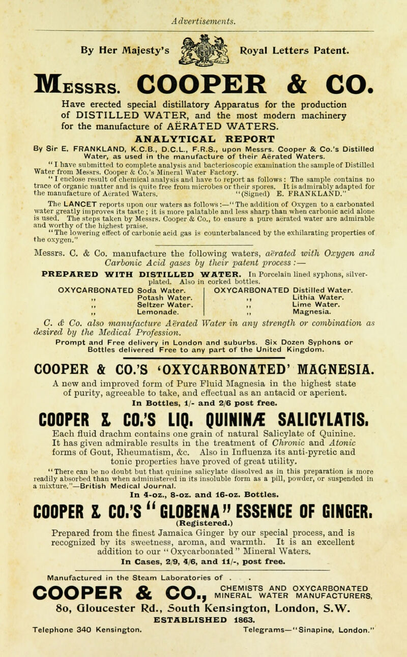 By Her Majesty's MK Royal Letters Patent. Messrs. COOPER & CO. Have erected special distillatory Apparatus for the production of DISTILLED WATER, and the most modern machinery for the manufacture of AERATED WATERS. ANALYTICAL, REPORT By Sir E. FRANKLAND, K.C.B., D.C.L., F.R.S., upon Messrs. Cooper & Co.'s Distilled Water, as used in the manufacture of their Aerated Waters.  I have submitted to complete analysis and bacterioscopic examination the sample of Distilled Water from Messrs. Cooper & Co.'s Mineral Water Factory. *' I enclose result of chemical analysis and have to report as follows : The sample contains no trace of organic matter and is quite free from microbes or their spores. It is admirably adapted for the manufacture of Aerated Waters. (Signed) B. FRANKLAND. The LANCET reports upon our waters as follows :—The addition of Oxygen to a carbonated water greatly improves its taste ; it is more palatable and less sharp than when carbonic acid alone is used. The steps taken by Messrs. Cooper & Co., to ensure a pure aerated water are admirable and worthy of the highest praise.  The lowering effect of carbonic acid gas is counterbalanced by the exhilarating properties of the oxygen. Messrs. C. & Co. manufacture the following waters, aerated with Oxygen and Carbonic Acid gases by their patent process :— PREPARED WITH DISTILLED 'WATER. In Porcelain lined syphons, silver- plated. Also in corked bottles. OXYCARBONATED Distilled Water. ,, Lithia Water. ,, Lime Water. ,, Magnesia. C. & Co. also manufacture Aerated Water in any strength or combination as desired by the Medical Profession. Prompt and Free delivery in London and suburbs. Six Dozen Syphons or Bottles delivered Free to any part of the United Kingdom. OXYCARBONATED Soda Water. Potash Water. Seltzer Water. .. Lemonade. COOPER & CO.'S 'OXYCARBONATED' MAGNESIA. A new and improved form of Pure Fluid Magnesia in the highest state of purity, agreeable to take, and effectual as an antacid or aperient. In Bottles, 1/- and 2/6 post free. COOPER I CO.'S LIQ. QUININ/E SALICYLATE. Each fluid drachm contains one grain of natural Salicylate of Quinine. It has given admirable results in the treatment of Chronic and Atonic forms of Gout, Rheumatism, &c. Also in Influenza its anti-pyretic and tonic properties have proved of great utility. There can be no doubt but that quinine salicylate dissolved as in this preparation is more readily absorbed than when administered in its insoluble form as a pill, powder, or suspended in a mixture.—British Medical Journal. In 4-oz., 8-oz. and 16-oz. Bottles. COOPER I CO.'S GLOBENA ESSENCE OF GINGER. (Registered.) Prepared from the finest Jamaica Ginger by our special process, and is recognized by its sweetness, aroma, and warmth. It is an excellent addition to our  Oxycarbonated  Mineral Waters. In Cases, 2/9, 4/6, and 11/-, post free. Manufactured in the Steam Laboratories of . /%/■%/% r% CD © /^/^ CHEMISTS AND OXYCARBONATED \S\J\J En OC \S\Jmj MINERAL WATER MANUFACTURERS, 8o, Gloucester Rd., South Kensington, London, S.W. ESTABLISHED 1863. Telephone 340 Kensington. Telegrams— Sinapine, London.