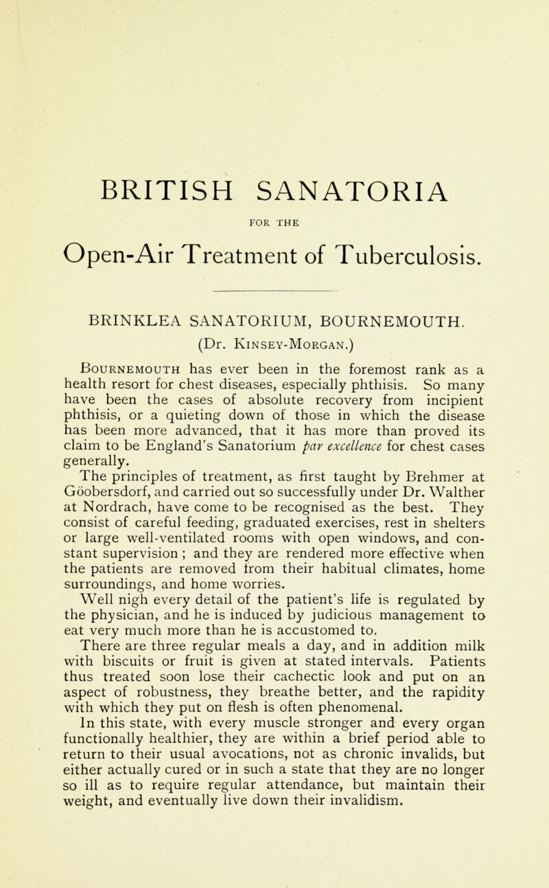 FOR THE Open-Air Treatment of Tuberculosis. BRINKLEA SANATORIUM, BOURNEMOUTH. (Dr. Kinsey-Morgan.) Bournemouth has ever been in the foremost rank as a health resort for chest diseases, especially phthisis. So many have been the cases of absolute recovery from incipient phthisis, or a quieting down of those in which the disease has been more advanced, that it has more than proved its claim to be England's Sanatorium par excellence for chest cases generally. The principles of treatment, as first taught by Brehmer at Goobersdorf, and carried out so successfully under Dr. Walther at Nordrach, have come to be recognised as the best. They consist of careful feeding, graduated exercises, rest in shelters or large well-ventilated rooms with open windows, and con- stant supervision ; and they are rendered more effective when the patients are removed from their habitual climates, home surroundings, and home worries. Well nigh every detail of the patient's life is regulated by the physician, and he is induced by judicious management to eat very much more than he is accustomed to. There are three regular meals a day, and in addition milk with biscuits or fruit is given at stated intervals. Patients thus treated soon lose their cachectic look and put on an aspect of robustness, they breathe better, and the rapidity with which they put on flesh is often phenomenal. In this state, with every muscle stronger and every organ functionally healthier, they are within a brief period able to return to their usual avocations, not as chronic invalids, but either actually cured or in such a state that they are no longer so ill as to require regular attendance, but maintain their weight, and eventually live down their invalidism.