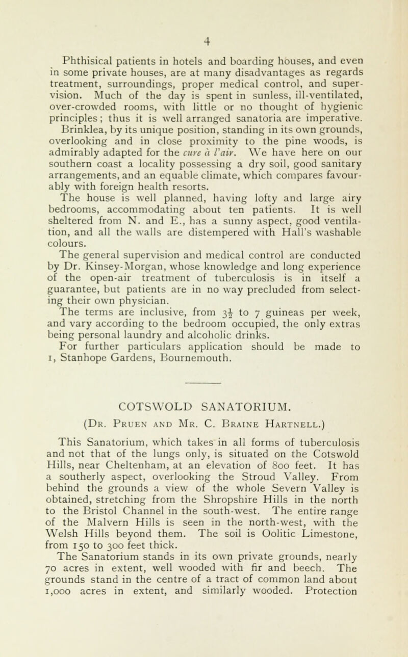 Phthisical patients in hotels and boarding houses, and even in some private houses, are at many disadvantages as regards treatment, surroundings, proper medical control, and super- vision. Much of the day is spent in sunless, ill-ventilated, over-crowded rooms, with little or no thought of hygienic principles ; thus it is well arranged sanatoria are imperative. Brinklea, by its unique position, standing in its own grounds, overlooking and in close proximity to the pine woods, is admirably adapted for the cure a Fair. We have here on our southern coast a locality possessing a dry soil, good sanitary arrangements, and an equable climate, which compares favour- ably with foreign health resorts. The house is well planned, having lofty and large airy bedrooms, accommodating about ten patients. It is well sheltered from N. and E., has a sunny aspect, good ventila- tion, and all the walls are distempered with Hall's washable colours. The general supervision and medical control are conducted by Dr. Kinsey-Morgan, whose knowledge and long experience of the open-air treatment of tuberculosis is in itself a guarantee, but patients are in no way precluded from select- ing their own physician. The terms are inclusive, from 3J to 7 guineas per week, and vary according to the bedroom occupied, the only extras being personal laundry and alcoholic drinks. For further particulars application should be made to 1, Stanhope Gardens, Bournemouth. COTSWOLD SANATORIUM. (Dr. Pruen and Mr. C. Braine Hartnell.) This Sanatorium, which takes in all forms of tuberculosis and not that of the lungs only, is situated on the Cotswold Hills, near Cheltenham, at an elevation of 800 feet. It has a southerly aspect, overlooking the Stroud Valley. From behind the grounds a view of the whole Severn Valley is obtained, stretching from the Shropshire Hills in the north to the Bristol Channel in the south-west. The entire range of the Malvern Hills is seen in the north-west, with the Welsh Hills beyond them. The soil is Oolitic Limestone, from 150 to 300 feet thick. The Sanatorium stands in its own private grounds, nearly 70 acres in extent, well wooded with fir and beech. The grounds stand in the centre of a tract of common land about 1,000 acres in extent, and similarly wooded. Protection