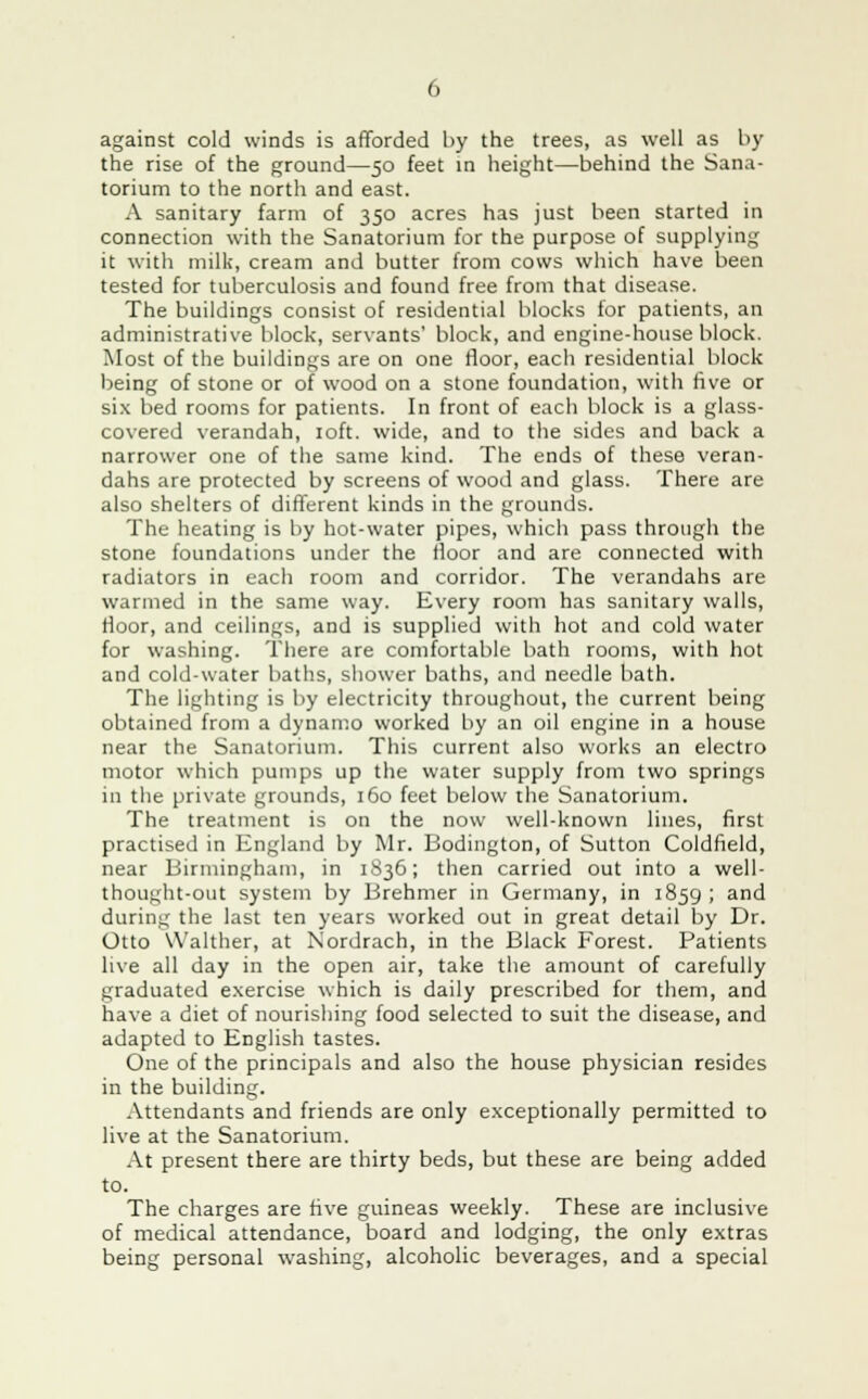 against cold winds is afforded by the trees, as well as by the rise of the ground—50 feet in height—behind the Sana- torium to the north and east. A sanitary farm of 350 acres has just been started in connection with the Sanatorium for the purpose of supplying it with milk, cream and butter from cows which have been tested for tuberculosis and found free from that disease. The buildings consist of residential blocks for patients, an administrative block, servants' block, and engine-house block. Most of the buildings are on one floor, each residential block being of stone or of wood on a stone foundation, with five or six bed rooms for patients. In front of each block is a glass- covered verandah, 10ft. wide, and to the sides and back a narrower one of the same kind. The ends of these veran- dahs are protected by screens of wood and glass. There are also shelters of different kinds in the grounds. The heating is by hot-water pipes, which pass through the stone foundations under the floor and are connected with radiators in each room and corridor. The verandahs are warmed in the same way. Every room has sanitary walls, floor, and ceilings, and is supplied with hot and cold water for washing. There are comfortable bath rooms, with hot and cold-water baths, shower baths, and needle bath. The lighting is by electricity throughout, the current being obtained from a dynamo worked by an oil engine in a house near the Sanatorium. This current also works an electro motor which pumps up the water supply from two springs in the private grounds, 160 feet below the Sanatorium. The treatment is on the now well-known lines, first practised in England by Mr. Bodington, of Sutton Coldfield, near Birmingham, in 1836; then carried out into a well- thought-out system by Brehmer in Germany, in 1859 ; and during the last ten years worked out in great detail by Dr. Otto Walther, at N'ordrach, in the Black Forest. Patients live all day in the open air, take the amount of carefully graduated exercise which is daily prescribed for them, and have a diet of nourishing food selected to suit the disease, and adapted to English tastes. One of the principals and also the house physician resides in the building. Attendants and friends are only exceptionally permitted to live at the Sanatorium. At present there are thirty beds, but these are being added to. The charges are five guineas weekly. These are inclusive of medical attendance, board and lodging, the only extras being personal washing, alcoholic beverages, and a special