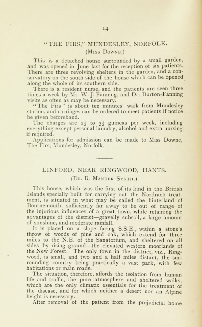 »4 THE FIRS, MUNDESLEY, iNORFOLK. (Miss Downe.) This is a detached house surrounded by a small garden, and was opened in June last for the reception of six patients. There are three revolving shelters in the garden, and a con- servatory on the south side of the house which can be opened along the whole of its southern side. There is a resident nurse, and the patients are seen three times a week by Mr. W. J. Fanning, and Dr. Burton-Fanning visits as often as may be necessary. The Firs is about ten minutes' walk from Mundesley station, and carriages can be ordered to meet patients if notice be given beforehand. The charges are 2k to 3! guineas per week, including everything except personal laundry, alcohol and extra nursing if required. Applications for admission can be made to Miss Downe, The Firs, Mundesley, Norfolk. LIXFORD, NEAR RINGWOOD, HANTS. (Dr. R. Mander Smyth.) This house, which was the first of its kind in the British Islands specially built for carrying out the Nordrach treat- ment, is situated in what may be called the hinterland of Bournemouth, sufficiently far away to be out of range of the injurious influences of a great town, while retaining the advantages of the district—gravelly subsoil, a large amount of sunshine, and moderate rainfall. It is placed on a slope facing S.S.E., within a stone's throw of woods of pine and oak, which extend for three miles to the N.E. of the Sanatorium, and sheltered on all sides by rising ground—the elevated western moorlands of the New Forest. The only town in the district, viz., Ring- wood, is small, and two and a half miles distant, the sur- rounding country being practically a vast park, with few habitations or main roads. The situation, therefore, affords the isolation from human life and traffic, the pure atmosphere and sheltered walks, which are the only climatic essentials for the treatment of the disease, and for which neither a desert nor an Alpine height is necessary. After removal of the patient from the prejudicial home