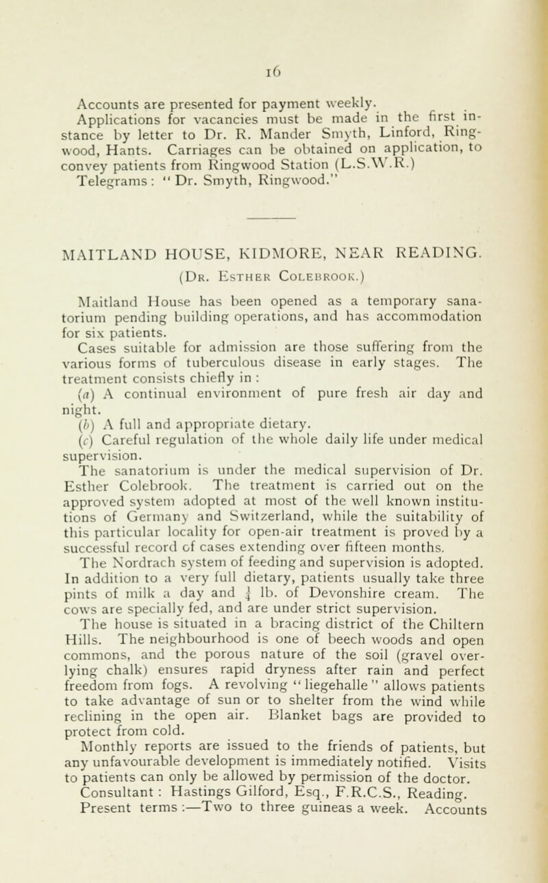 Accounts are presented for payment weekly. Applications for vacancies must be made in the first in- stance by letter to Dr. R. Mander Smyth, Linford, Ring- wood, Hants. Carriages can be obtained on application, to convey patients from Ringwood Station (L.S.W .R.) Telegrams: Dr. Smyth, Ringwood. MAITLAND HOUSE, KIDMORE, NEAR READING. (Dr. Esther Colebrook.) Maitland House has been opened as a temporary sana- torium pending building operations, and has accommodation for six patients. Cases suitable for admission are those suffering from the various forms of tuberculous disease in early stages. The treatment consists chiefly in : (a) A continual environment of pure fresh air day and night. (ft) A full and appropriate dietary. (c) Careful regulation of the whole daily life under medical supervision. The sanatorium is under the medical supervision of Dr. Esther Colebrook. The treatment is carried out on the approved system adopted at most of the well known institu- tions of Germany and Switzerland, while the suitability of this particular locality for open-air treatment is proved by a successful record of cases extending over fifteen months. The Nordrach system of feeding and supervision is adopted. In addition to a very full dietary, patients usually take three pints of milk a day and % lb. of Devonshire cream. The cows are specially fed, and are under strict supervision. The house is situated in a bracing district of the Chiltern Hills. The neighbourhood is one of beech woods and open commons, and the porous nature of the soil (gravel over- lying chalk) ensures rapid dryness after rain and perfect freedom from fogs. A revolving  liegehalle  allows patients to take advantage of sun or to shelter from the wind while reclining in the open air. Blanket bags are provided to protect from cold. Monthly reports are issued to the friends of patients, but any unfavourable development is immediately notified. Visits to patients can only be allowed by permission of the doctor. Consultant : Hastings Gilford, Esq., F.R.C.S., Reading. Present terms :—Two to three guineas a week. Accounts
