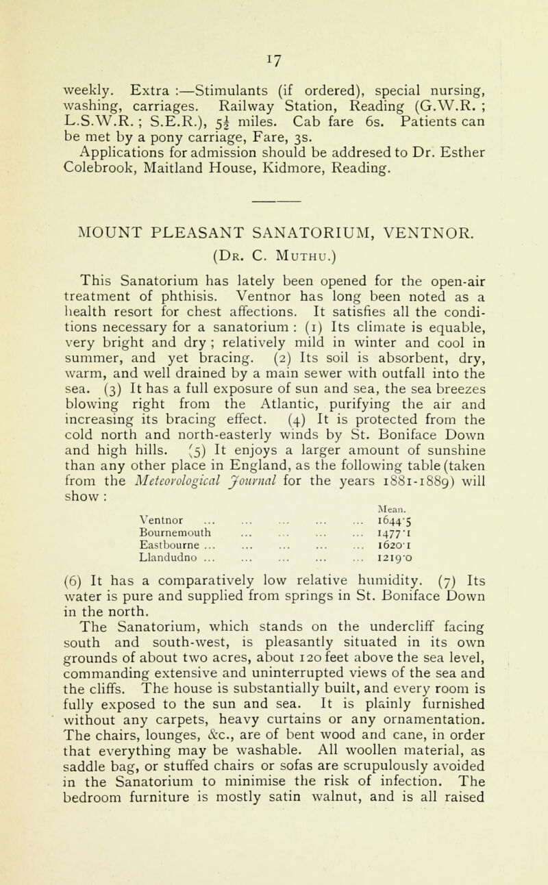 weekly. Extra :—Stimulants (if ordered), special nursing, washing, carriages. Railway Station, Reading (G.W.R. ; L.S.W.R. ; S.E.R.), 5| miles. Cab fare 6s. Patients can be met by a pony carriage, Fare, 3s. Applications for admission should be addresed to Dr. Esther Colebrook, Maitland House, Kidmore, Reading. MOUNT PLEASANT SANATORIUM, VENTNOR. (Dr. C. Muthu.) This Sanatorium has lately been opened for the open-air treatment of phthisis. Ventnor has long been noted as a health resort for chest affections. It satisfies all the condi- tions necessary for a sanatorium : (1) Its climate is equable, very bright and dry ; relatively mild in winter and cool in summer, and yet bracing. (2) Its soil is absorbent, dry, warm, and well drained by a main sewer with outfall into the sea. (3) It has a full exposure of sun and sea, the sea breezes blowing right from the Atlantic, purifying the air and increasing its bracing effect. (4) It is protected from the cold north and north-easterly winds by St. Boniface Down and high hills. (5) It enjoys a larger amount of sunshine than any other place in England, as the following table (taken from the Meteovological Journal for the years 1881-1889) will show : Mean. Ventnor ... ... ... ... ... io44'5 Bournemouth ... ... ... ... 1477'! Eastbourne 16201 Llandudno ... ... ... ... ... 1219/0 (6) It has a comparatively low relative humidity. (7) Its water is pure and supplied from springs in St. Boniface Down in the north. The Sanatorium, which stands on the undercliff facing south and south-west, is pleasantly situated in its own grounds of about two acres, about 120 feet above the sea level, commanding extensive and uninterrupted views of the sea and the cliffs. The house is substantially built, and every room is fully exposed to the sun and sea. It is plainly furnished without any carpets, heavy curtains or any ornamentation. The chairs, lounges, &C, are of bent wood and cane, in order that everything may be washable. All woollen material, as saddle bag, or stuffed chairs or sofas are scrupulously avoided in the Sanatorium to minimise the risk of infection. The bedroom furniture is mostly satin walnut, and is all raised