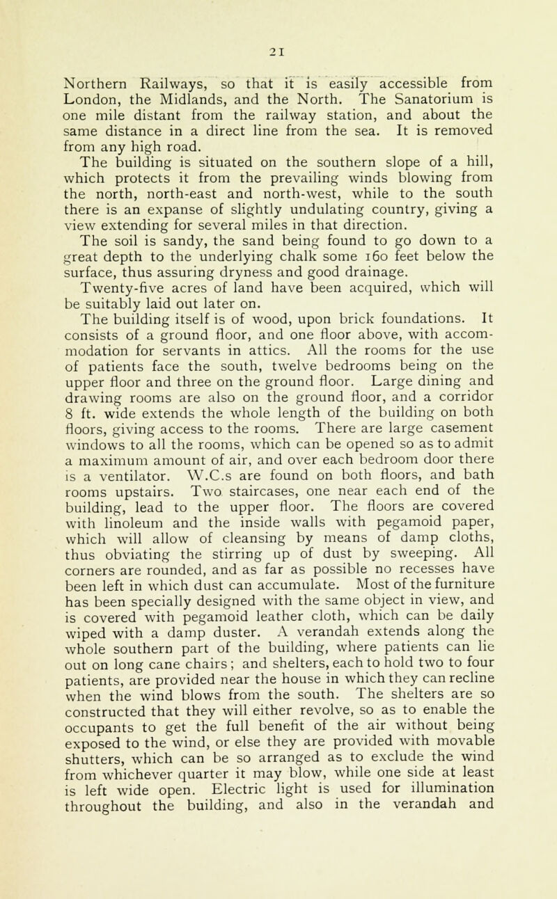 Northern Railways, so that it is easily accessible from London, the Midlands, and the North. The Sanatorium is one mile distant from the railway station, and about the same distance in a direct line from the sea. It is removed from any high road. The building is situated on the southern slope of a hill, which protects it from the prevailing winds blowing from the north, north-east and north-west, while to the south there is an expanse of slightly undulating country, giving a view extending for several miles in that direction. The soil is sandy, the sand being found to go down to a great depth to the underlying chalk some 160 feet below the surface, thus assuring dryness and good drainage. Twenty-five acres of land have been acquired, which will be suitably laid out later on. The building itself is of wood, upon brick foundations. It consists of a ground floor, and one floor above, with accom- modation for servants in attics. All the rooms for the use of patients face the south, twelve bedrooms being on the upper floor and three on the ground floor. Large dining and drawing rooms are also on the ground floor, and a corridor 8 ft. wide extends the whole length of the building on both floors, giving access to the rooms. There are large casement windows to all the rooms, which can be opened so as to admit a maximum amount of air, and over each bedroom door there is a ventilator. W.C.s are found on both floors, and bath rooms upstairs. Two staircases, one near each end of the building, lead to the upper floor. The floors are covered with linoleum and the inside walls with pegamoid paper, which will allow of cleansing by means of damp cloths, thus obviating the stirring up of dust by sweeping. All corners are rounded, and as far as possible no recesses have been left in which dust can accumulate. Most of the furniture has been specially designed with the same object in view, and is covered with pegamoid leather cloth, which can be daily wiped with a damp duster. A verandah extends along the whole southern part of the building, where patients can lie out on long cane chairs ; and shelters, each to hold two to four patients, are provided near the house in which they can recline when the wind blows from the south. The shelters are so constructed that they will either revolve, so as to enable the occupants to get the full benefit of the air without being exposed to the wind, or else they are provided with movable shutters, which can be so arranged as to exclude the wind from whichever quarter it may blow, while one side at least is left wide open. Electric light is used for illumination throughout the building, and also in the verandah and