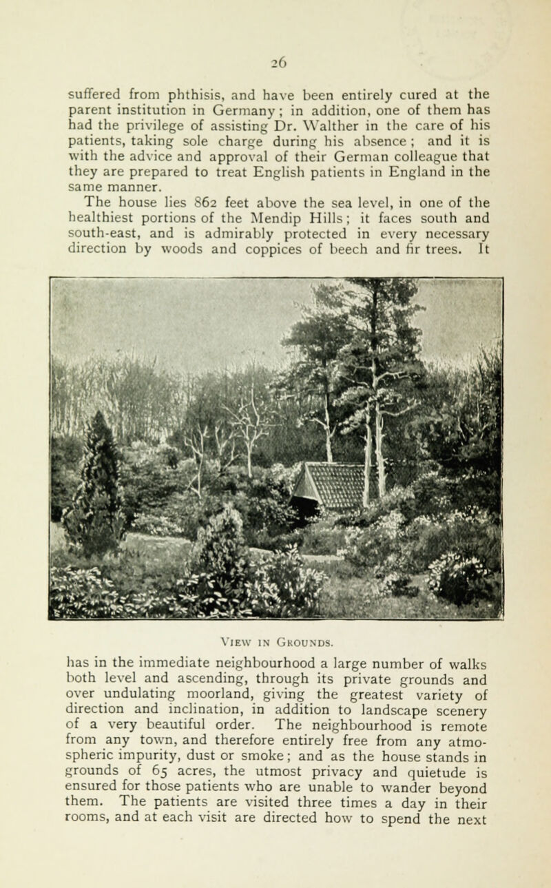 suffered from phthisis, and have been entirely cured at the parent institution in Germany; in addition, one of them has had the privilege of assisting Dr. YValther in the care of his patients, taking sole charge during his absence ; and it is with the advice and approval of their German colleague that they are prepared to treat English patients in England in the same manner. The house lies S62 feet above the sea level, in one of the healthiest portions of the Mendip Hills; it faces south and south-east, and is admirably protected in every necessary direction by woods and coppices of beech and fir trees. It View in Grounds. has in the immediate neighbourhood a large number of walks both level and ascending, through its private grounds and over undulating moorland, giving the greatest variety of direction and inclination, in addition to landscape scenery of a very beautiful order. The neighbourhood is remote from any town, and therefore entirely free from any atmo- spheric impurity, dust or smoke; and as the house stands in grounds of 65 acres, the utmost privacy and quietude is ensured for those patients who are unable to wander beyond them. The patients are visited three times a day in their rooms, and at each visit are directed how to spend the next