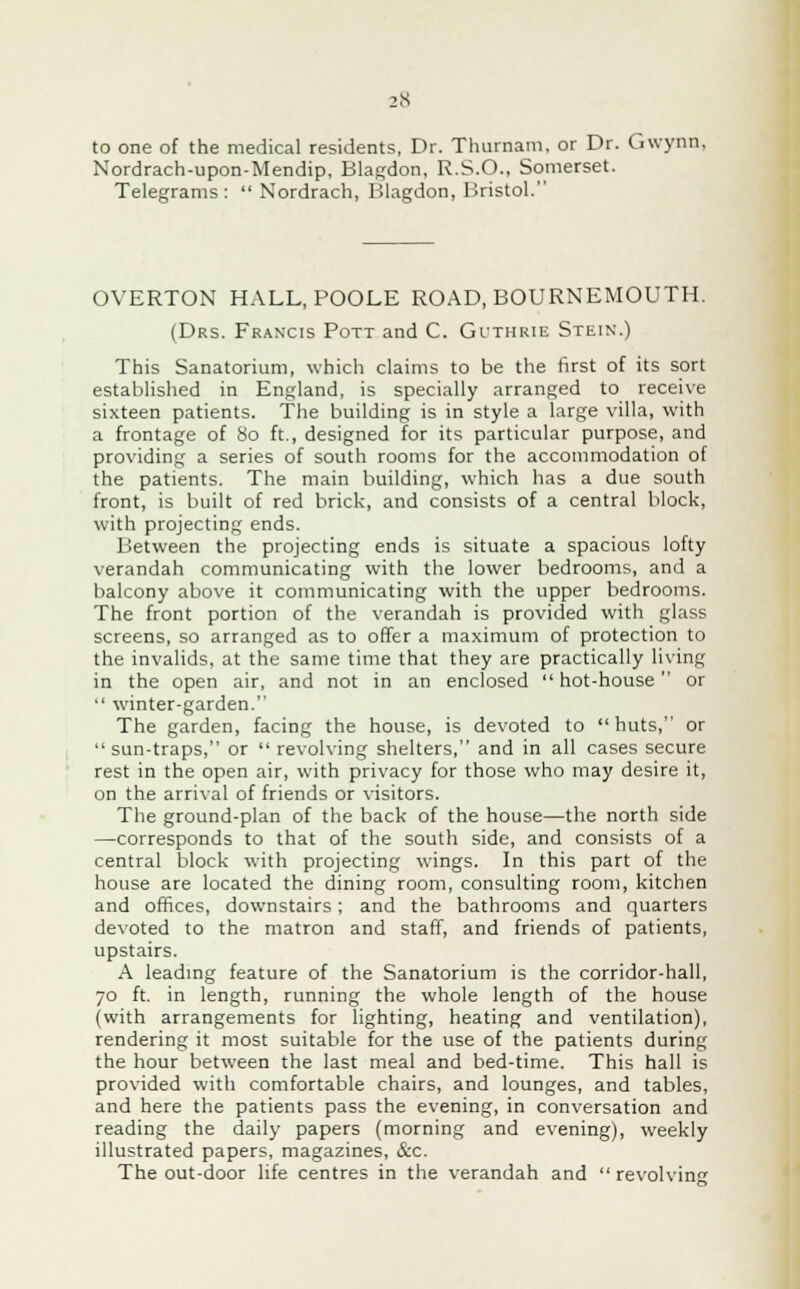 to one of the medical residents, Dr. Thurnam, or Dr. Gwynn, Nordrach-upon-Mendip, Blagdon, R.S.O., Somerset. Telegrams:  Nordrach, Blagdon, Bristol. OVERTON HALL, POOLE ROAD, BOURNEMOUTH. (Drs. Francis Pott and C. Guthrie Stein.) This Sanatorium, which claims to be the first of its sort established in England, is specially arranged to receive sixteen patients. The building is in style a large villa, with a frontage of 80 ft., designed for its particular purpose, and providing a series of south rooms for the accommodation of the patients. The main building, which has a due south front, is built of red brick, and consists of a central block, with projecting ends. Between the projecting ends is situate a spacious lofty verandah communicating with the lower bedrooms, and a balcony above it communicating with the upper bedrooms. The front portion of the verandah is provided with glass screens, so arranged as to offer a maximum of protection to the invalids, at the same time that they are practically living in the open air, and not in an enclosed hot-house or  winter-garden. The garden, facing the house, is devoted to huts, or sun-traps, or  revolving shelters, and in all cases secure rest in the open air, with privacy for those who may desire it, on the arrival of friends or visitors. The ground-plan of the back of the house—the north side —corresponds to that of the south side, and consists of a central block with projecting wings. In this part of the house are located the dining room, consulting room, kitchen and offices, downstairs; and the bathrooms and quarters devoted to the matron and staff, and friends of patients, upstairs. A leading feature of the Sanatorium is the corridor-hall, 70 ft. in length, running the whole length of the house (with arrangements for lighting, heating and ventilation), rendering it most suitable for the use of the patients during the hour between the last meal and bed-time. This hall is provided with comfortable chairs, and lounges, and tables, and here the patients pass the evening, in conversation and reading the daily papers (morning and evening), weekly illustrated papers, magazines, &c. The out-door life centres in the verandah and revolving