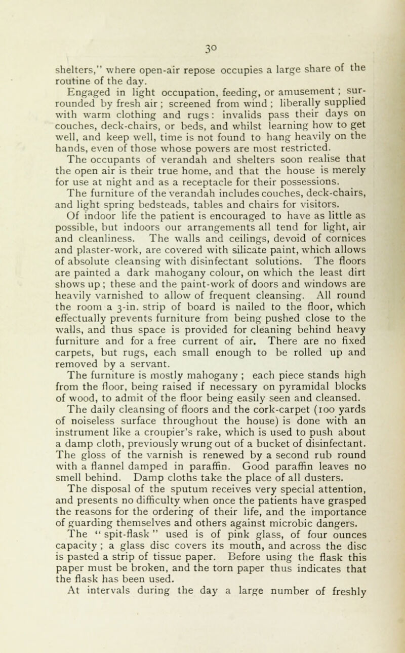 shelters, where open-air repose occupies a large share of the routine of the day. Engaged in light occupation, feeding, or amusement ; sur- rounded by fresh air ; screened from wind ; liberally supplied with warm clothing and rugs : invalids pass their days on couches, deck-chairs, or beds, and whilst learning how to get well, and keep well, time is not found to hang heavily on the hands, even of those whose powers are most restricted. The occupants of verandah and shelters soon realise that the open air is their true home, and that the house is merely for use at night and as a receptacle for their possessions. The furniture of the verandah includes couches, deck-chairs, and light spring bedsteads, tables and chairs for visitors. Of indoor life the patient is encouraged to have as little as possible, but indoors our arrangements all tend for light, air and cleanliness. The walls and ceilings, devoid of cornices and plaster-work, are covered with silicate paint, which allows of absolute cleansing with disinfectant solutions. The floors are painted a dark mahogany colour, on which the least dirt shows up ; these and the paint-work of doors and windows are heavily varnished to allow of frequent cleansing. All round the room a 3-in. strip of board is nailed to the floor, which effectually prevents furniture from being pushed close to the walls, and thus space is provided for cleaning behind heavy furniture and for a free current of air. There are no fixed carpets, but rugs, each small enough to be rolled up and removed by a servant. The furniture is mostly mahogany ; each piece stands high from the floor, being raised if necessary on pyramidal blocks of wood, to admit of the floor being easily seen and cleansed. The daily cleansing of floors and the cork-carpet (100 yards of noiseless surface throughout the house) is done with an instrument like a croupier's rake, which is used to push about a damp cloth, previously wrung out of a bucket of disinfectant. The gloss of the varnish is renewed by a second rub round with a flannel damped in paraffin. Good paraffin leaves no smell behind. Damp cloths take the place of all dusters. The disposal of the sputum receives very special attention, and presents no difficulty when once the patients have grasped the reasons for the ordering of their life, and the importance of guarding themselves and others against microbic dangers. The  spit-flask  used is of pink glass, of four ounces capacity ; a glass disc covers its mouth, and across the disc is pasted a strip of tissue paper. Before using the flask this paper must be broken, and the torn paper thus indicates that the flask has been used. At intervals during the day a large number of freshly