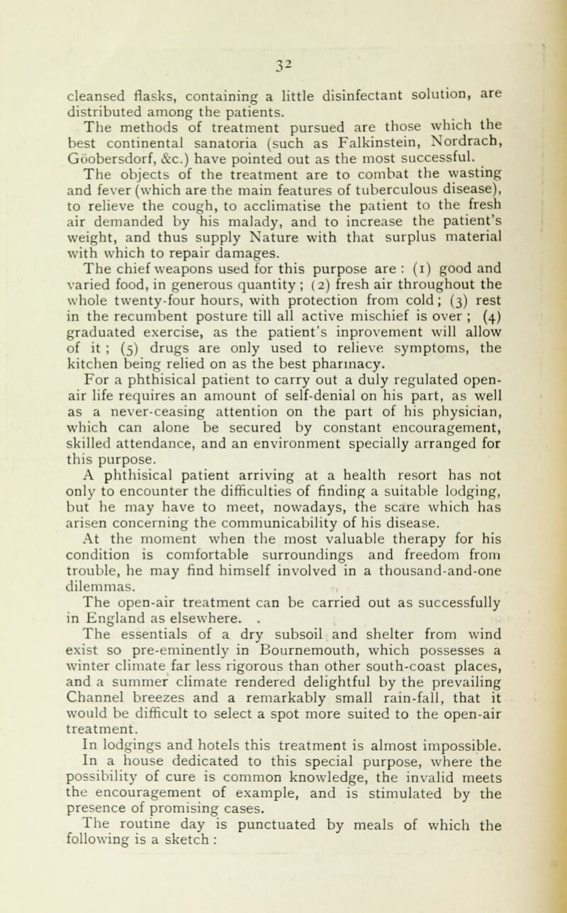 cleansed flasks, containing a little disinfectant solution, are distributed among the patients. The methods of treatment pursued are those which the best continental sanatoria (such as Falkinstein, Nordrach, Goobersdorf, &c.) have pointed out as the most successful. The objects of the treatment are to combat the wasting and fever (which are the main features of tuberculous disease), to relieve the cough, to acclimatise the patient to the fresh air demanded by his malady, and to increase the patient's weight, and thus supply Nature with that surplus material with which to repair damages. The chief weapons used for this purpose are : (i) good and varied food, in generous quantity ; (2) fresh air throughout the whole twenty-four hours, with protection from cold; (3) rest in the recumbent posture till all active mischief is over ; (4) graduated exercise, as the patient's inprovement will allow of it ; (5) drugs are only used to relieve symptoms, the kitchen being relied on as the best pharmacy. For a phthisical patient to carry out a duly regulated open- air life requires an amount of self-denial on his part, as well as a never-ceasing attention on the part of his physician, which can alone be secured by constant encouragement, skilled attendance, and an environment specially arranged for this purpose. A phthisical patient arriving at a health resort has not only to encounter the difficulties of finding a suitable lodging, but he may have to meet, nowadays, the scare which has arisen concerning the communicability of his disease. At the moment when the most valuable therapy for his condition is comfortable surroundings and freedom from trouble, he may find himself involved in a thousand-and-one dilemmas. The open-air treatment can be carried out as successfully in England as elsewhere. . The essentials of a dry subsoil and shelter from wind exist so pre-eminently in Bournemouth, which possesses a winter climate far less rigorous than other south-coast places, and a summer climate rendered delightful by the prevailing Channel breezes and a remarkably small rain-fall, that it would be difficult to select a spot more suited to the open-air treatment. In lodgings and hotels this treatment is almost impossible. In a house dedicated to this special purpose, where the possibility of cure is common knowledge, the invalid meets the- encouragement of example, and is stimulated by the presence of promising cases. The routine day is punctuated by meals of which the following is a sketch :