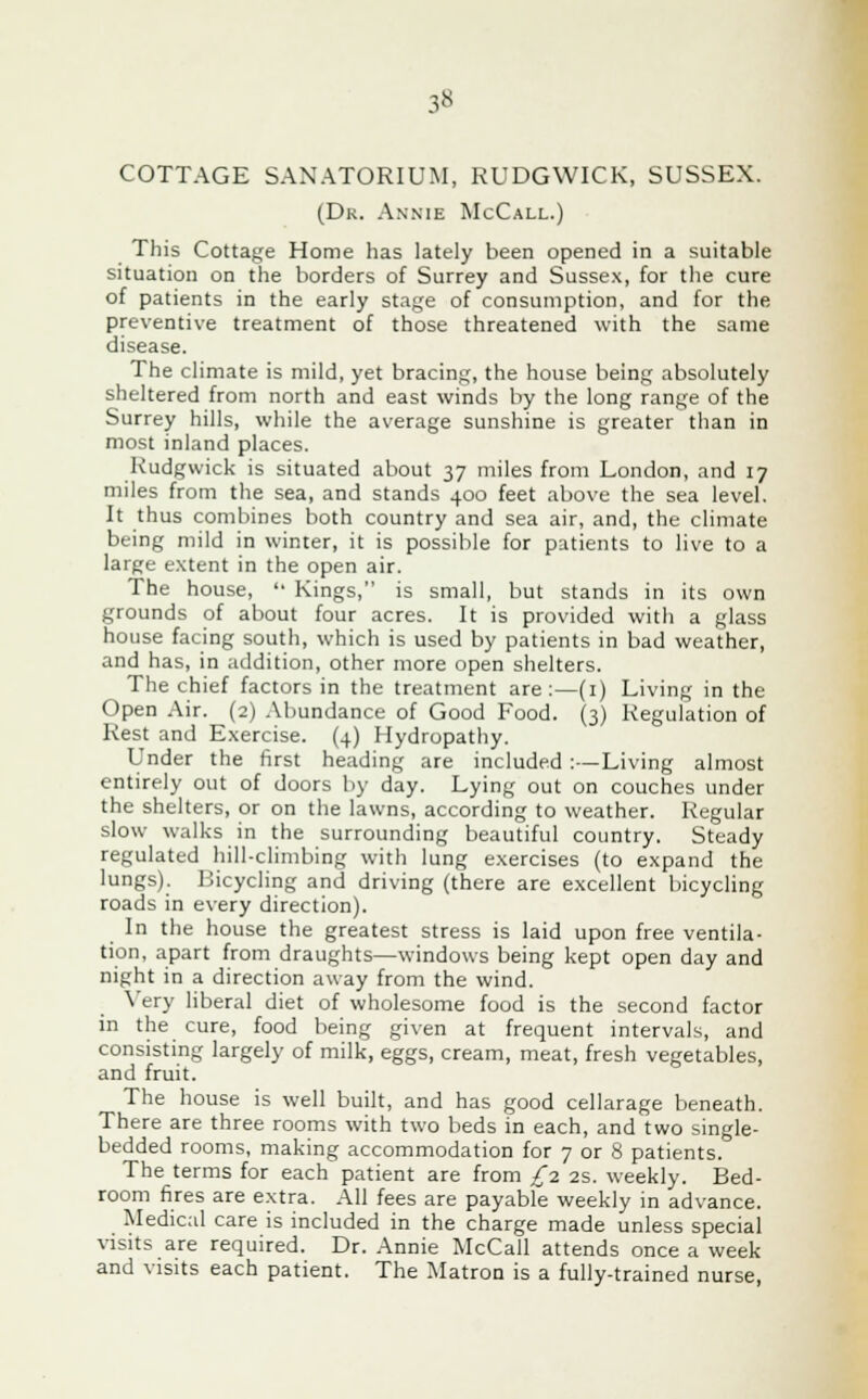 3» COTTAGE SANATORIUM, RUDGWICK, SUSSEX. (Dk. Annie McCall.) This Cottage Home has lately been opened in a suitable situation on the borders of Surrey and Sussex, for the cure of patients in the early stage of consumption, and for the preventive treatment of those threatened with the same disease. The climate is mild, yet bracing, the house being absolutely sheltered from north and east winds by the long range of the Surrey hills, while the average sunshine is greater than in most inland places. Kudgwick is situated about 37 miles from London, and 17 miles from the sea, and stands 400 feet above the sea level. It thus combines both country and sea air, and, the climate being mild in winter, it is possible for patients to live to a large extent in the open air. The house,  Kings, is small, but stands in its own grounds of about four acres. It is provided with a glass house facing south, which is used by patients in bad weather, and has, in addition, other more open shelters. The chief factors in the treatment are :—(1) Living in the Open Air. (2) Abundance of Good Food. (3) Regulation of Rest and Exercise. (4) Hydropathy. Under the first heading are included :—Living almost entirely out of doors by day. Lying out on couches under the shelters, or on the lawns, according to weather. Regular slow walks in the surrounding beautiful country. Steady regulated hill-climbing with lung exercises (to expand the lungs). Bicycling and driving (there are excellent bicycling roads in every direction). In the house the greatest stress is laid upon free ventila- tion, apart from draughts—windows being kept open day and night in a direction away from the wind. Very liberal diet of wholesome food is the second factor in the cure, food being given at frequent intervals, and consisting largely of milk, eggs, cream, meat, fresh vegetables, and fruit. The house is well built, and has good cellarage beneath. There are three rooms with two beds in each, and two single- bedded rooms, making accommodation for 7 or 8 patients. The terms for each patient are from £1 2s. weekly. Bed- room fires are extra. All fees are payable weekly in advance. Medical care is included in the charge made unless special visits are required. Dr. Annie McCall attends once a week and visits each patient. The Matron is a fully-trained nurse,