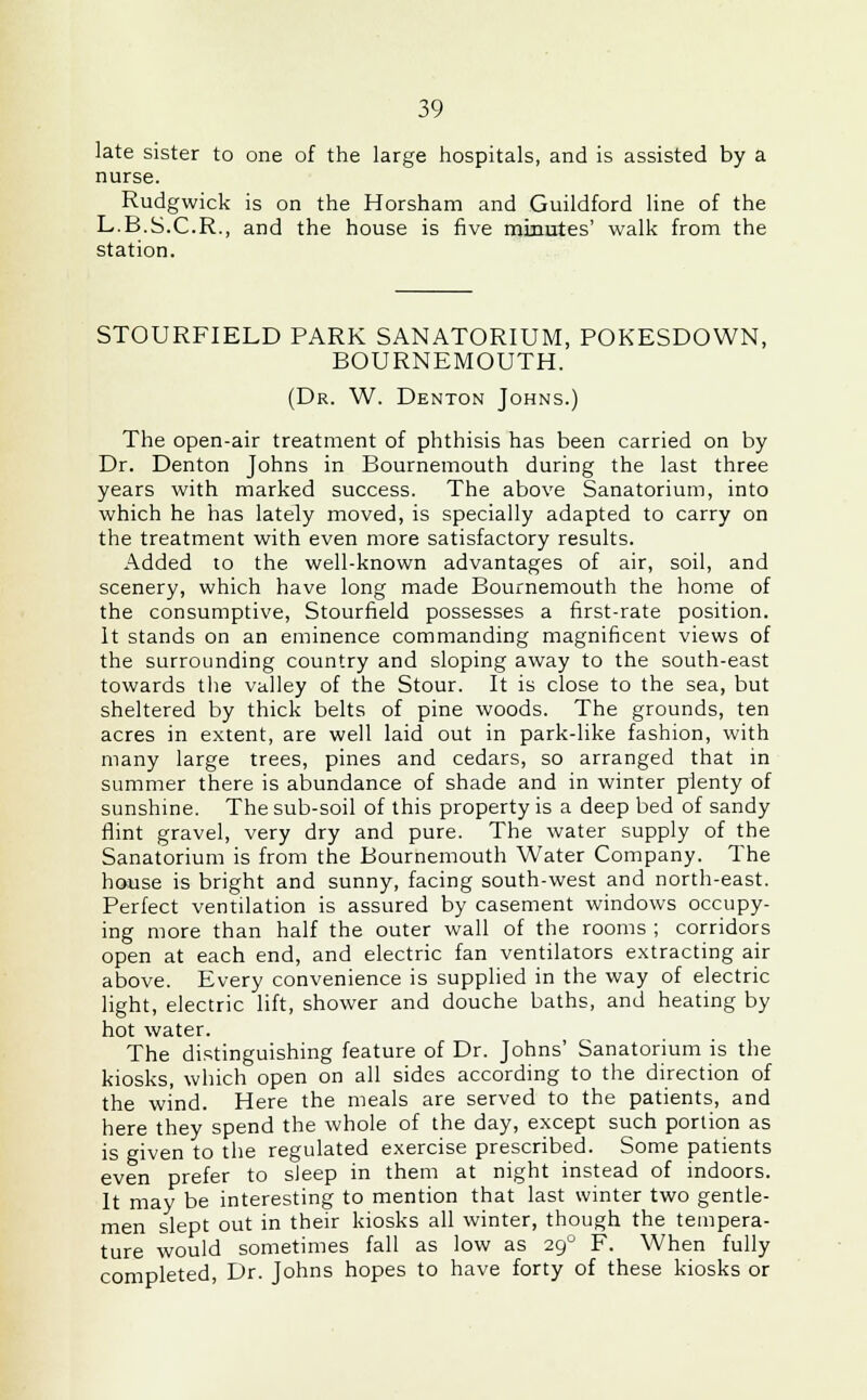 late sister to one of the large hospitals, and is assisted by a nurse. Rudgwick is on the Horsham and Guildford line of the L.B.S.C.R., and the house is five minutes' walk from the station. STOURFIELD PARK SANATORIUM, POKESDOWN, BOURNEMOUTH. (Dr. W. Denton Johns.) The open-air treatment of phthisis has been carried on by Dr. Denton Johns in Bournemouth during the last three years with marked success. The above Sanatorium, into which he has lately moved, is specially adapted to carry on the treatment with even more satisfactory results. Added to the well-known advantages of air, soil, and scenery, which have long made Bournemouth the home of the consumptive, Stourfield possesses a first-rate position. It stands on an eminence commanding magnificent views of the surrounding country and sloping away to the south-east towards the valley of the Stour. It is close to the sea, but sheltered by thick belts of pine woods. The grounds, ten acres in extent, are well laid out in park-like fashion, with many large trees, pines and cedars, so arranged that in summer there is abundance of shade and in winter plenty of sunshine. The sub-soil of this property is a deep bed of sandy flint gravel, very dry and pure. The water supply of the Sanatorium is from the Bournemouth Water Company. The house is bright and sunny, facing south-west and north-east. Perfect ventilation is assured by casement windows occupy- ing more than half the outer wall of the rooms ; corridors open at each end, and electric fan ventilators extracting air above. Every convenience is supplied in the way of electric light, electric lift, shower and douche baths, and heating by hot water. The distinguishing feature of Dr. Johns' Sanatorium is the kiosks, which open on all sides according to the direction of the wind. Here the meals are served to the patients, and here they spend the whole of the day, except such portion as is given to the regulated exercise prescribed. Some patients even prefer to sleep in them at night instead of indoors. It may be interesting to mention that last winter two gentle- men slept out in their kiosks all winter, though the tempera- ture would sometimes fall as low as 290 F. When fully completed, Dr. Johns hopes to have forty of these kiosks or