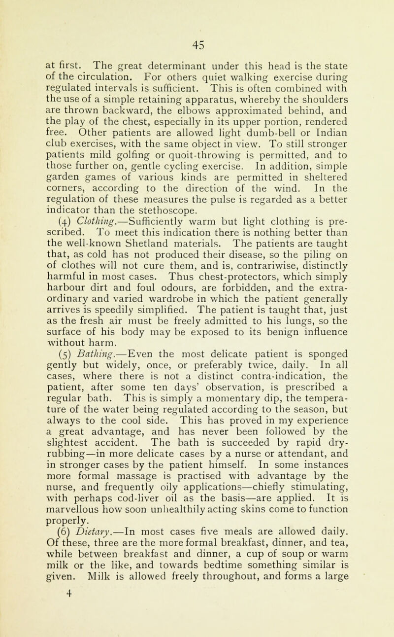 at first. The great determinant under this head is the state of the circulation. For others quiet walking exercise during regulated intervals is sufficient. This is often combined with the use of a simple retaining apparatus, whereby the shoulders are thrown backward, the elbows approximated behind, and the play of the chest, especially in its upper portion, rendered free. Other patients are allowed light dumb-bell or Indian club exercises, with the same object in view. To still stronger patients mild golfing or quoit-throwing is permitted, and to those further on, gentle cycling exercise. In addition, simple garden games of various kinds are permitted in sheltered corners, according to the direction of the wind. In the regulation of these measures the pulse is regarded as a better indicator than the stethoscope. (4) Clothing.—Sufficiently warm but light clothing is pre- scribed. To meet this indication there is nothing better than the well-known Shetland materials. The patients are taught that, as cold has not produced their disease, so the piling on of clothes will not cure them, and is, contrariwise, distinctly harmful in most cases. Thus chest-protectors, which simply harbour dirt and foul odours, are forbidden, and the extra- ordinary and varied wardrobe in which the patient generally arrives is speedily simplified. The patient is taught that, just as the fresh air must be freely admitted to his lungs, so the surface of his body may be exposed to its benign influence without harm. (5) Bathing.—Even the most delicate patient is sponged gently but widely, once, or preferably twice, daily. In all cases, where there is not a distinct contra-indication, the patient, after some ten days' observation, is prescribed a regular bath. This is simply a momentary dip, the tempera- ture of the water being regulated according to the season, but always to the cool side. This has proved in my experience a great advantage, and has never been followed by the slightest accident. The bath is succeeded by rapid dry- rubbing—in more delicate cases by a nurse or attendant, and in stronger cases by the patient himself. In some instances more formal massage is practised with advantage by the nurse, and frequently oily applications—chiefly stimulating, with perhaps cod-liver oil as the basis—are applied. It is marvellous how soon unhealthily acting skins come to function properly. (6) Dietary.—In most cases five meals are allowed daily. Of these, three are the more formal breakfast, dinner, and tea, while between breakfast and dinner, a cup of soup or warm milk or the like, and towards bedtime something similar is given. Milk is allowed freely throughout, and forms a large