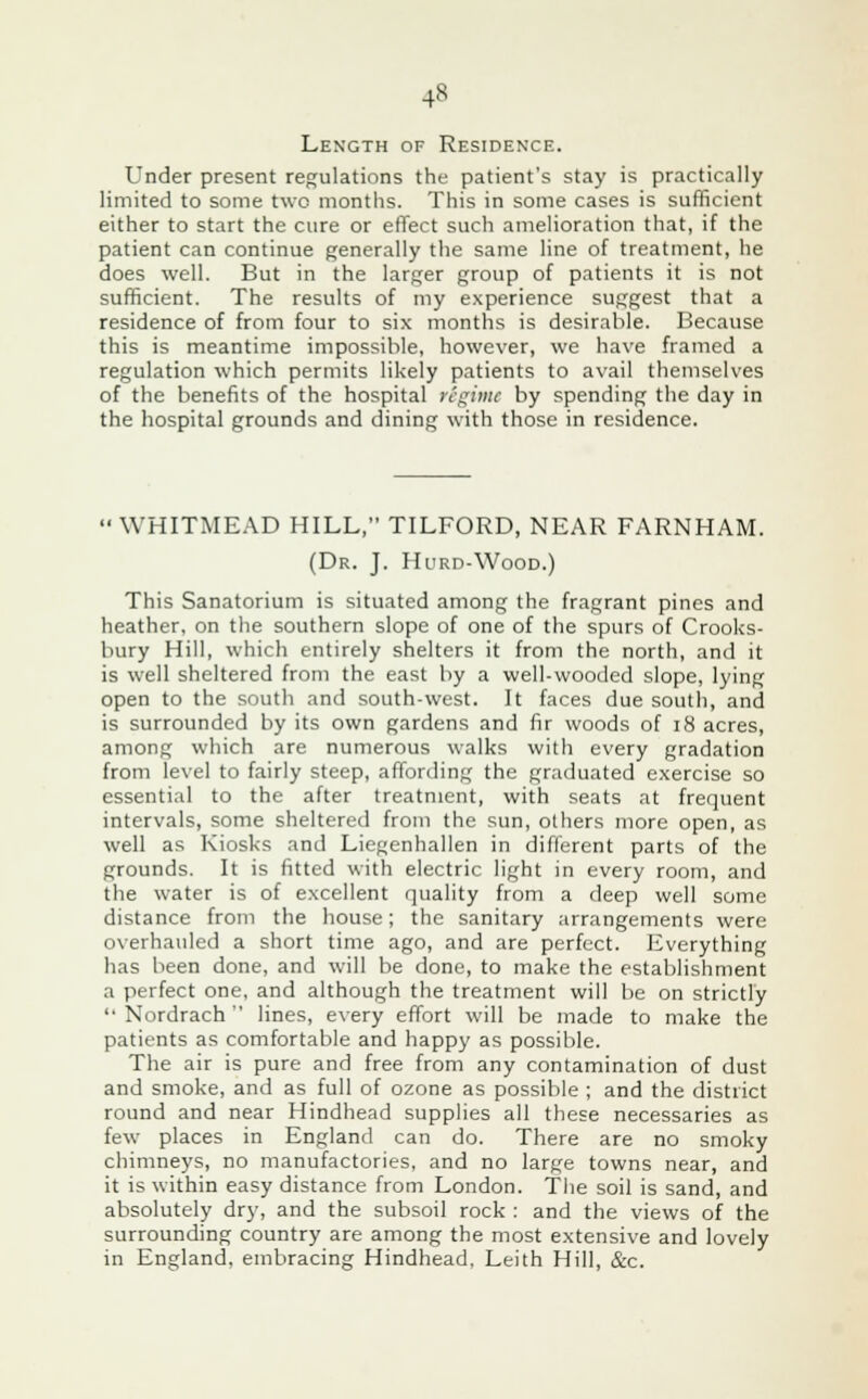 4» Length of Residence. Under present regulations the patient's stay is practically limited to some two months. This in some cases is sufficient either to start the cure or effect such amelioration that, if the patient can continue generally the same line of treatment, he does well. But in the larger group of patients it is not sufficient. The results of my experience suggest that a residence of from four to six months is desirable. Because this is meantime impossible, however, we have framed a regulation which permits likely patients to avail themselves of the benefits of the hospital regime by spending the day in the hospital grounds and dining with those in residence. WHITMEAD HILL, TILFORD, NEAR FARNHAM. (Dr. J. Hurd-Wood.) This Sanatorium is situated among the fragrant pines and heather, on the southern slope of one of the spurs of Crooks- bury Hill, which entirely shelters it from the north, and it is well sheltered from the east by a well-wooded slope, lying open to the south and south-west. It faces due south, and is surrounded by its own gardens and fir woods of 18 acres, among which are numerous walks with every gradation from level to fairly steep, affording the graduated exercise so essential to the after treatment, with seats at frequent intervals, some sheltered from the sun, others more open, as well as Kiosks and Liegenhallen in different parts of the grounds. It is fitted with electric light in every room, and the water is of excellent quality from a deep well some distance from the house; the sanitary arrangements were overhauled a short time ago, and are perfect. Everything has been done, and will be done, to make the establishment a perfect one, and although the treatment will be on strictly  Nordrach lines, every effort will be made to make the patients as comfortable and happy as possible. The air is pure and free from any contamination of dust and smoke, and as full of ozone as possible ; and the district round and near Hindhead supplies all these necessaries as few places in England can do. There are no smoky chimneys, no manufactories, and no large towns near, and it is within easy distance from London. The soil is sand, and absolutely dry, and the subsoil rock : and the views of the surrounding country are among the most extensive and lovely in England, embracing Hindhead, Leith Hill, &c.