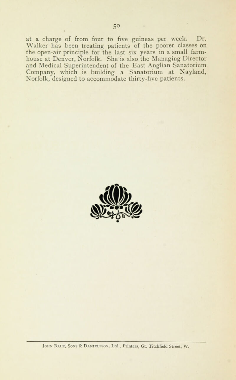 5° at a charge of from four to five guineas per week. Dr. Walker has been treating patients of the poorer classes on the open-air principle for the last six years in a small farm- house at Denver, Norfolk. She is also the Managing Director and Medical Superintendent of the East Anglian Sanatorium Company, which is building a Sanatorium at Nayland, Norfolk, designed to accommodate thirty-five patients. SW, KsffHI John Ealf, Sons & Danielsson, Ltd.. Printers, Gt. Titchfield Street, W.