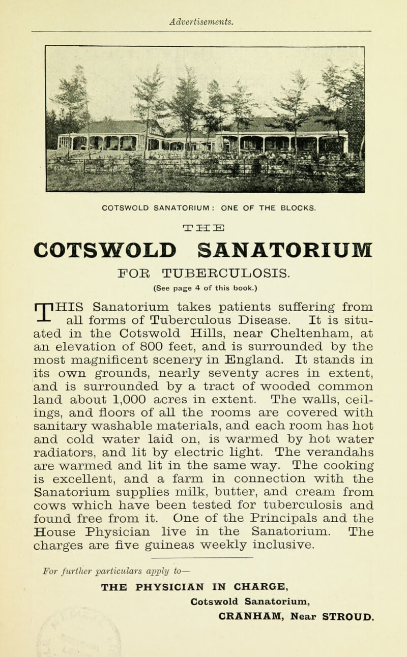 # o^'i: Ajfc% S»i£ Js a<jf -*N • &*Ml EyS^ ^s ■akfjlll ;©cfc COTSWOLD SANATORIUM : ONE OF THE BLOCKS. THIE COTSWOLD SANATORIUM FOE TUBEBCULOSIS. (See page 4 of this book.) THIS Sanatorium takes patients suffering from all forms of Tuberculous Disease. It is situ- ated in the Cotswold Hills, near Cheltenham, at an elevation of 800 feet, and is surrounded by the most magnificent scenery in England. It stands in its own grounds, nearly seventy acres in extent, and is surrounded by a tract of wooded common land about 1,000 acres in extent. The walls, ceil- ings, and floors of all the rooms are covered with sanitary washable materials, and each room has hot and cold water laid on, is warmed by hot water radiators, and lit by electric light. The verandahs are warmed and lit in the same way. The cooking is excellent, and a farm in connection with the Sanatorium supplies milk, butter, and cream from cows which have been tested for tuberculosis and found free from it. One of the Principals and the House Physician live in the Sanatorium. The charges are five guineas weekly inclusive. For further particulars apply to— THE PHYSICIAN IN CHARGE, Cotswold Sanatorium, CRANHAM, Near STROUD.