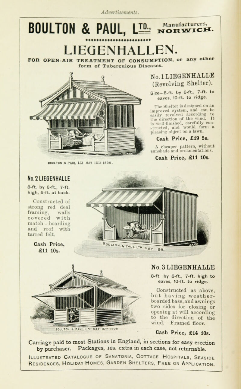 BOULTON & PAUL, \M Manufacturer*, NORWICH- LIEGENHALLEN. FOR OPEN-AIR TREATMENT OF CONSUMPTION, or any other form of Tuberculous Diseases. No.lLIEGENHALLE (Revolving Shelter). Size-8-ft. by 6-ft., 7-ft. to eaves. 10-ft. to ridge. The Shelter ia desig 1 on an Improved system, and can be revolved according to Hi, direi tion of the wind. It is well-finished, carefully con- structed, and would form a pleasing object on a Inwn. Cash Price, £19 5s. A cheaper pattern, without sunshade and ornamentations. Cash Price, £11 10s. BOULTON a PAUL LIS MAY iG- 1899- N0.2LIEGENHALLE 8-ft. by 6-ft., 7-ft high, 6-ft. at back. Constructed of strong red deal framing. walls covered with match - hoarding and roof with tarred felt. Cash Price, £11 10s. h Paul N0.3LIE6ENHALLE 8-ft. by 6-ft., 7-ft. high to eaves, 10-ft. to ridge. Constructed as above, but having weather- boarded base, and awnings two sides for closing or opening at will according to the direction of the wind. Framed floor. MAT 16~ 1899 Cash Price, £14 10s. Carriage paid to most Stations in England, in sections for easy erection by purchaser. Packages, ios. extra in each case, not returnable. Illustrated Catalogue of Sanatoria, Cottage Hospitals, Seaside Residences, Holiday Homes. Garden Shelters, Free on Application.