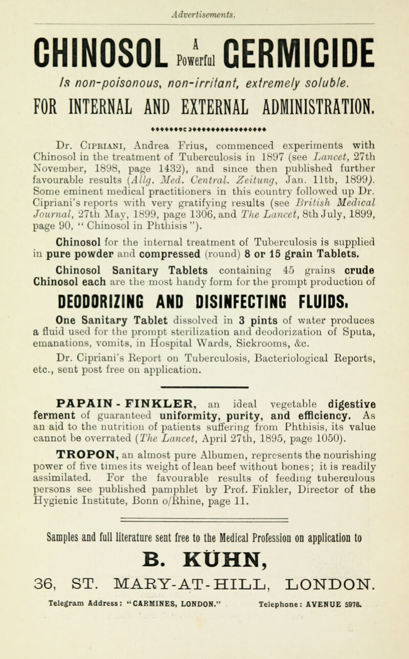 CHINOSOL . GERMICIDE Is non-poisonous, non-irritant, extremely soluble. FOR INTERNAL AND EXTERNAL ADMINISTRATION. Dr. Cipriani, Andrea Frius, commenced experiments with Chinosol in the treatment of Tuberculosis in 1897 (see Lancet, 27th November, 1898, page 1432), and since then published farther favourable results {Allij. Med. Central. Zeitumj, Jan. 11th, 1899/ Some eminent medical practitioners in this country followed up Dr. Cipriani's reports with very gratifying results (see British Medical Journal, 27th May, lv.l'.l, page 1:100, imd The Lancet, 8th July, 1899, page 90,  Chinosol in Phthisis). Chinosol for the internal treatment of Tuberculosis is supplied in pure powder and compressed (round) 8 or 15 grain Tablets. Chinosol Sanitary Tablets containing 45 grains crude Chinosol each arc the most handy form for the prompt production of DEODORIZING AND DISINFECTING FLUIDS. One Sanitary Tablet dissolved in 3 pints of water produces a fluid used for the prompt sterilization and deodorization of Sputa, emanations, vomits, in Hospital Wards, Sickrooms, &o. Dr. Cipriani's Report on Tuberculosis, Bacteriological Reports, etc., sent post free on application. PAPAIN - FINKLER, an ideal vegetable digestive ferment of guaranteed uniformity, purity, and efficiency. As an aid to the nutrition of patients suffering from Phthisis, its value cannot be overrated (The Lancet, April 27th, 1895, page 1050). TROPON, an almost pure Albumen, represents the nourishing power of rive times its weight of lean beef without bones; it is readily assimilated. For the favourable results of feeding tuberculous persons see published pamphlet by Prof. Finkler, Director of the Hygienic Institute, Bonn o/Rhine, page 11. Samples and full literature sent free to the Medical Profession on application to B. KUHN, 36, ST. MARY-AT-HILL, LONDON. Telegram Address: CARMINES, LONDON. Telephone: AYENUE 5976.