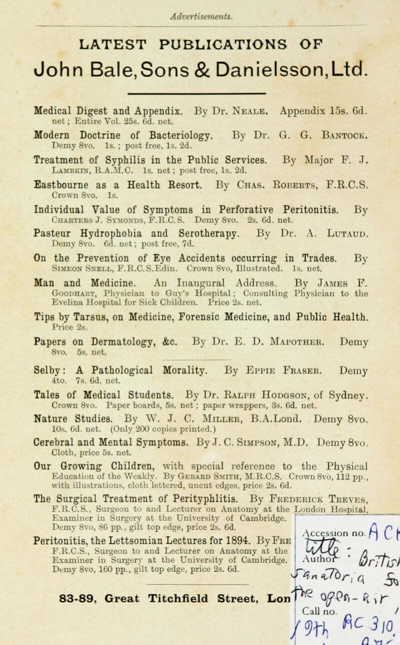LATEST PUBLICATIONS OF John Bale,Sons & Danielsson,Ltd. Medical Digest and Appendix. By Dr. Neale. Appendix 15s. 6d. net ; Entire Vol. 25s. Gd. net. Modern Doctrine of Bacteriology. By Dr. G. G. Bantock. Demy 8vo. Is. ; post free, Is. 2d. Treatment of Syphilis in the Public Services. By Major F. J. Lamhkin, K.A.M.C. Is. net; post free, Is. 2d. Eastbourne as a Health Resort. By Chas. Roberts, F.R.C.S. Crown 8vo. Is. Individual Value of Symptoms in Perforative Peritonitis. By Charters J. Symonds, F.K.C.S. Deuiy 8vo. 2s. Gd. net. Pasteur Hydrophobia and Serotherapy. By Dr. A. Lutaud. Demy Bvo. 6d. net; post free, 7d. On the Prevention of Eye Accidents occurring in Trades. By Simeon Snell, F.K.C.S.Edin. Crown Svo, Illustrated. Is. net. Man and Medicine. An Inaugural Address. By James F. Goodhart, Physician to Guy's Hospital ; Consulting Physician to tho Evelina Hospital for Sick Children. Price 2s. net. Tips by Tarsus, on Medicine, Forensic Medicine, and Public Health. Price 38. Papers on Dermatology, &c. By Dr. E. D. Mapother. Demy 8vo. 5s. net. Selby: A Pathological Morality. By Bppib Fraser. Demy 4to. 7s. Gd. net. Tales of Medical Students. By Dr. Ralph Hodgson, of Sydney. Crown Svo. Paper boards, 5s. net; paper wrappers, 3s. Gd. net. Nature Studies. By W. J. C. Miller, B.A.Lond. Demy 8vo. 10-.. Gd. net. (Only 200 copies printed.) Cerebral and Mental Symptoms. By J. C. Simpson, M.D. Demy 8vo. Cloth, price 5s. net. Our Growing Children, with special reference to the Physical Education of the Weakly. By Gerard Smith, M.K.C.S. Crown Svo, 112 pp., with illustrations, cloth lettered, uncut edges, price 2s. Gd. The Surgical Treatment of Perityphlitis. By Frederick Treves, F.K.C.S., Surgeon to and Lecturer on Anatomy at the London Hospital, Examiner in Surgery at the University of Cambridge. | Demy Svo, 86 pp., gilt top edge, price 2s. Gd. , C\ H • Accession no. M ( f Peritonitis, the Lettsomian Lectures for 1894. ByFRE F.R.C.S., Surgeon to and Lecturer on Anatomy at the Examiner in Surgery at the University of Cambridge. Demy Svo, 160 pp., gilt top edge, price 2s. 6d. 83-89, Great Titchfield Street, Lon Author- • fir-fat * ^r, q ^ fat 310 Call no (1\1S