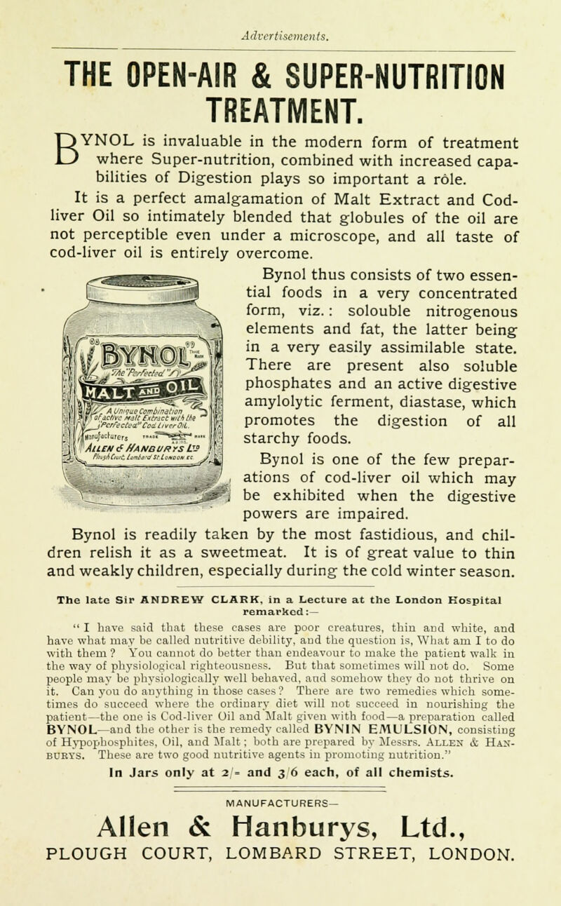 THE OPEN-AIR & SUPER-NUTRITION TREATMENT. BYNOL is invaluable in the modern form of treatment where Super-nutrition, combined with increased capa- bilities of Digestion plays so important a role. It is a perfect amalgamation of Malt Extract and Cod- liver Oil so intimately blended that globules of the oil are not perceptible even under a microscope, and all taste of cod-liver oil is entirely overcome. Bynol thus consists of two essen- tial foods in a very concentrated form, viz.: solouble nitrogenous elements and fat, the latter being in a very easily assimilable state. There are present also soluble phosphates and an active digestive amylolytic ferment, diastase, which promotes the digestion of all starchy foods. Bynol is one of the few prepar- ations of cod-liver oil which may be exhibited when the digestive powers are impaired. Bynol is readily taken by the most fastidious, and chil- dren relish it as a sweetmeat. It is of great value to thin and weakly children, especially during the cold winter season. The late Sir ANDREW CLARK, in a Lecture at the London Hospital remarked:  I have said that these cases are poor creatures, thin and white, and have what may be called nutritive debility, and the question is, What am I to do with them ? You cannot do better than endeavour to make the patient walk in the way of physiological righteousness. But that sometimes will not do. Some people may be physiologically well behaved, and somehow they do not thrive on it. Can you do anything in those cases? There are two remedies which some- times do succeed where the ordinary diet will not succeed in nourishing the patient—the one is Cod-liver Oil and Malt given with food—a preparation called BYNOL—and the other is the remedy called BYN1N EMULSION, consisting of Hypophosphites, Oil, and Malt; both are prepared by Messrs. Allen & Ham- burg's. These are two good nutritive agents in promoting nutrition. In Jars only at 2 - and 36 each, of all chemists. i&^A Unique Combination ^~i for ictfvc Malttf.rfacc with the TM^J'Perfecte^Codt/vcrM jftmfactmers '—^^Sfe- J VAllEH 6 f/ANBURrS L MtfAfoiZ tcinle-dStLoi *%^ * z^->. MANUFACTURERS- Allen & Hanburys, Ltd., PLOUGH COURT, LOMBARD STREET, LONDON.