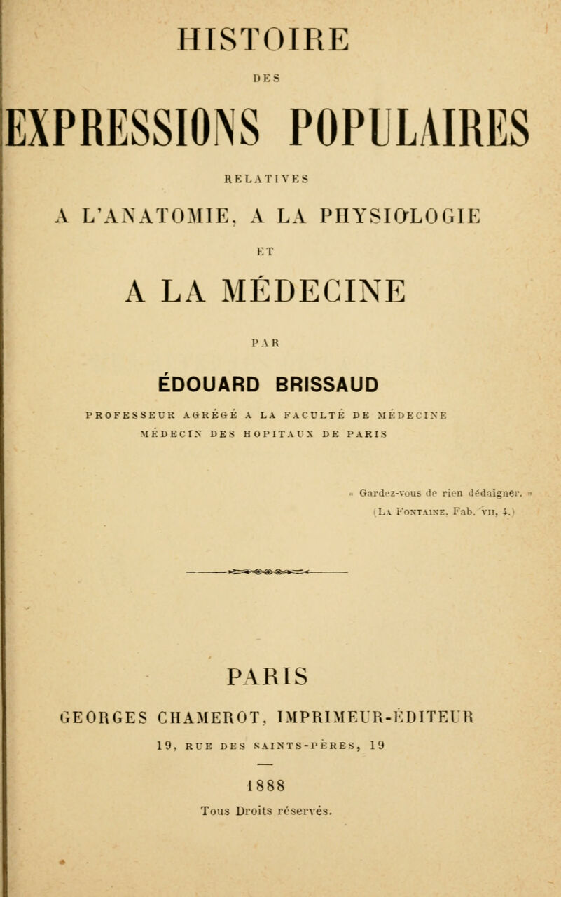 HISTOIRE DES EXPRESSIONS POPULAIRES RELATIVES A L'ANATOMIE, A LA PHYSiaLOGIE ET A LA MÉDECINE PAR EDOUARD BRISSAUD PROFESSEUR AGRÉGÉ A LA FACULTÉ DE MÉDECINE MÉDECIN DES HOPITAUX DE PARIS Gardc«z-vous de rien •li'daigner. (La Fontaine. Fab. vu, 4.» PARIS GEORGES CHAMEROT, IMPRIMEUR-EDITEUR 19, RUE DES SAINTS-PÈRES, 19 1888 Tous Droits réservés.