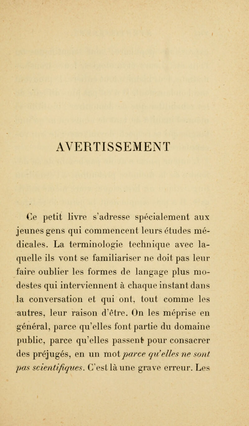 AVERTISSEMENT Ce petit livre s'adresse spécialement aux jeunes gens qui commencent leurs études mé- dicales. La terminologie technique avec la- quelle ils vont se familiariser ne doit pas leur faire oublier les formes de langage plus mo- destes qui interviennent à chaque instant dans la conversation et qui ont. tout comme les autres, leur raison d'être. On les méprise en général, parce qu'elles font partie du domaine public, parce qu'elles passent pour consacrer des préjugés, en un moi parce gu'elles ne sont pas scientifiques. C'est là une grave erreur. Les