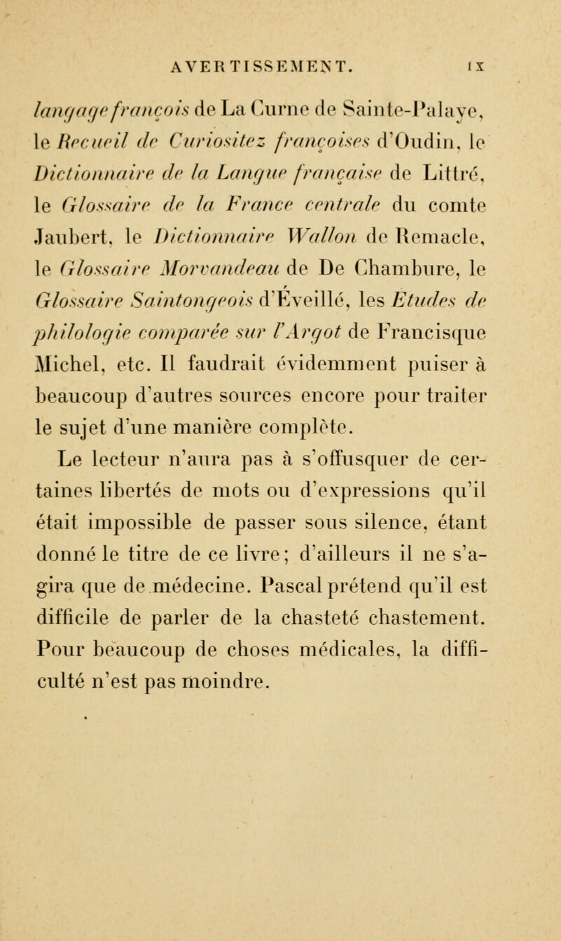 lanfj a go français do La (Airno (\q Sainto-Palavc, le Rrcupîl dv CuriosHcz fruncoisos d'Oudiii, le Dictiomuiirr de la Lanr/uc fraiicahc de Littré, le (Tlosxairc de la France centrale du comte Jaubert. le Dictionnaire Wallon de Remacle, le Glossaire Morvandeau de De Chambure, le Glossaire Sainfonr/eois d'Eveillé, les Etudes de 'philologie comparée sur VArgot de Francisque Michel, etc. Il faudrait évidemment puiser à beaucoup d'autres sources encore pour traiter le sujet d'une manière complète. Le lecteur n'aura pas à s'ofTusquer de cer- taines libertés de mots ou d'expressions qu'il était impossible de passer sous silence, étant donné le titre de ce livre ; d'ailleurs il ne s'a- gira que de médecine. Pascal prétend qu'il est difficile de parler de la chasteté chastement. Pour beaucoup de choses médicales, la diffi- culté n'est pas moindre.