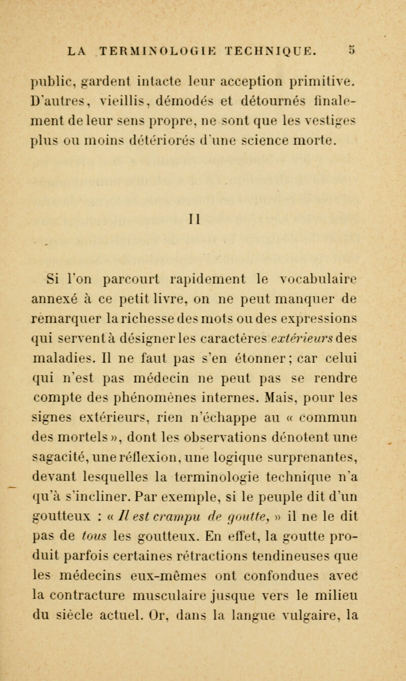 public, gardent intacte leur acception primitive. D'autres, vieillis, démodés et détournés finale- ment de leur sens propre, ne sont que les vestiges plus ou moins détériorés duno science morte. Il Si l'on parcourt rapidement le vocabulaire annexé à ce petit livre, on ne peut manquer de remarquer la richesse des mots ou des expressions qui servent à désigner les caractères extérieurs des maladies. Il ne faut pas s'en étonner; car celui qui n'est pas médecin ne peut pas se rendre compte des phénomènes internes. Mais, pour les signes extérieurs, rien n'échappe au « commun des mortels», dont les observations dénotent une sagacité, une réflexion, une logique surprenantes, devant lesquelles la terminologie technique n'a qu'à s'incliner. Par exemple, si le peuple dit d'un goutteux : « // est crampu de goutte, » il ne le dit pas de tous les goutteux. En effet, la goutte pro- duit parfois certaines rétractions tendineuses que les médecins eux-mêmes ont confondues avec la contracture musculaire jusque vers le milieu du siècle actuel. Or, dans la langue vulgaire, la