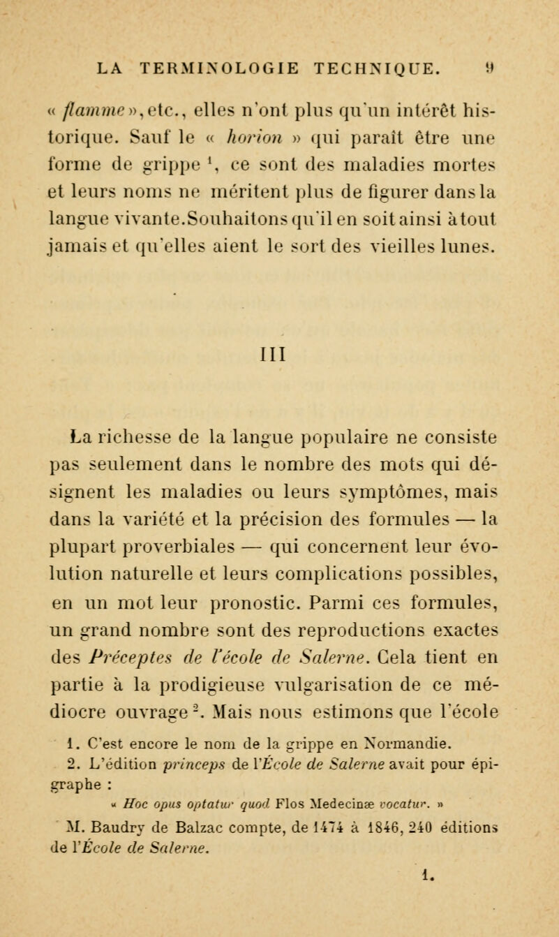 « fïammoy^i'ic, elles n'ont plus qu'un intérêt his- torique. Sauf le (( horion » ({ui paraît être une forme de grippe *, ce sont des maladies mortes et leurs noms ne méritent plus de figurer dans la langue vivante.Souhaitons (juil en soitainsi atout jamais et qu'elles aient le sort des vieilles lunes. III La richesse de la langue populaire ne consiste pas seulement dans le nombre des mots qui dé- signent les maladies ou leurs symptômes, mais dans la variété et la précision des formules — la plupart proverbiales — qui concernent leur évo- lution naturelle et leurs complications possibles, en un mot leur pronostic. Parmi ces formules, un grand nombre sont des reproductions exactes des Préceptes de l'école de Salerne. Cela tient en partie à la prodigieuse vulgarisation de ce mé- diocre ouvrage-. Mais nous estimons que l'école 1. C'est encore le nom de la grippe en Normandie. 2. L'édition princeps de VÉcole de Salerne avait pour épi- graphe : - Hoc opus optatur quod Flos Medecinae vocatw\ » M. Baudry de Balzac compte, de 1474 à 1846, 240 éditions de VÉcole de Salerne.