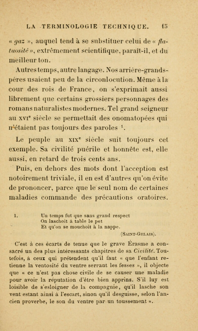 « fjaz », auquel tend à se substituer celui de « fla- faosid- >K extrrnicnient scientifique, paraît-il, et du meilleur ton. Autres temi)s, autre langage. Nos arrière-grands- pères usaient peu de la circonlocution. Même à la cour des rois de France, on s'exprimait aussi librement que certains grossiers personnages des romans naturalistes modernes. Tel grand seigneur au xvi siècle se permettait des onomatopées qui n'étaient pas toujours des paroles ^ Le peuple au xix^ siècle suit toujours cet exemple. Sa civilité puérile et honnête est, elle aussi, en retard de trois cents ans. Puis, en dehors des mots dont l'acception est notoirement triviale, il en est d'autres qu'on évite de prononcer, parce que le seul nom de certaines maladies commande des précautions oratoires. 1. Un temps fut que sans grand respect On laschoit à table le pet Et qu'on se raouchoit à la nappe. (Saint-Ghi-ais;. C'est à ces écarts de tenue que le grave Erasme a con- sacré un des plus intéressants chapitres de sa Civilité. Tou- tefois, à ceux qui prétendent qu'il faut « que l'enfant re- tienne la ventosité du ventre serrant les fesses », il objecte que « ce n'est pas chose civile de se causer une maladie pour avoir la réputation d'être bien apprins. S'il luy est loisible de s'esloigaer de la compagnie, qu'il lasche son vent estant ainsi à l'escart, sinon qu'il desguisse, selon l'an- cien proverbe, le son du ventre par un toussement ».