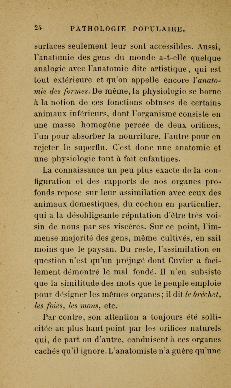 surfaces seulement leur sont accessibles. Aussi, l'anatomie des gens du monde a-t-elle quelque analogie avec l'anatomie dite artistique, qui est tout extérieure et qu'on appelle encore Vanato- mie des formes. Be même, la physiologie se borne à la notion de ces fonctions obtuses de certains animaux inférieurs, dont Torganisme consiste en une masse homogène percée de deux orifices, l'un pour absorber la nourriture, l'autre pour en rejeter le superflu. C'est donc une anatomie et une physiologie tout à fait enfantines. La connaissance un peu plus exacte de la con- figuration et des rapports de nos organes pro- fonds repose sur leur assimilation avec ceux des animaux domestiques, du cochon en particulier, qui a la désobligeante réputation d'être très voi- sin de nous par ses viscères. Sur ce point, l'im- mense majorité des gens, même cultivés, en sait moins que le paysan. Du reste, l'assimilation en question n'est qu'un préjugé dont Guvier a faci- lement démontré le mal fondé. Il n'en subsiste que la similitude des mots que le peuple emploie pour désigner les mêmes organes ; il dit le bréchet^ les foies, les mous, etc. Par contre, son attention a toujours été solli- citée au plus haut point par les orifices naturels qui, de part ou d'autre, conduisent à ces organes cachés qu'il ignore. L'anatomiste n'a guère qu'une