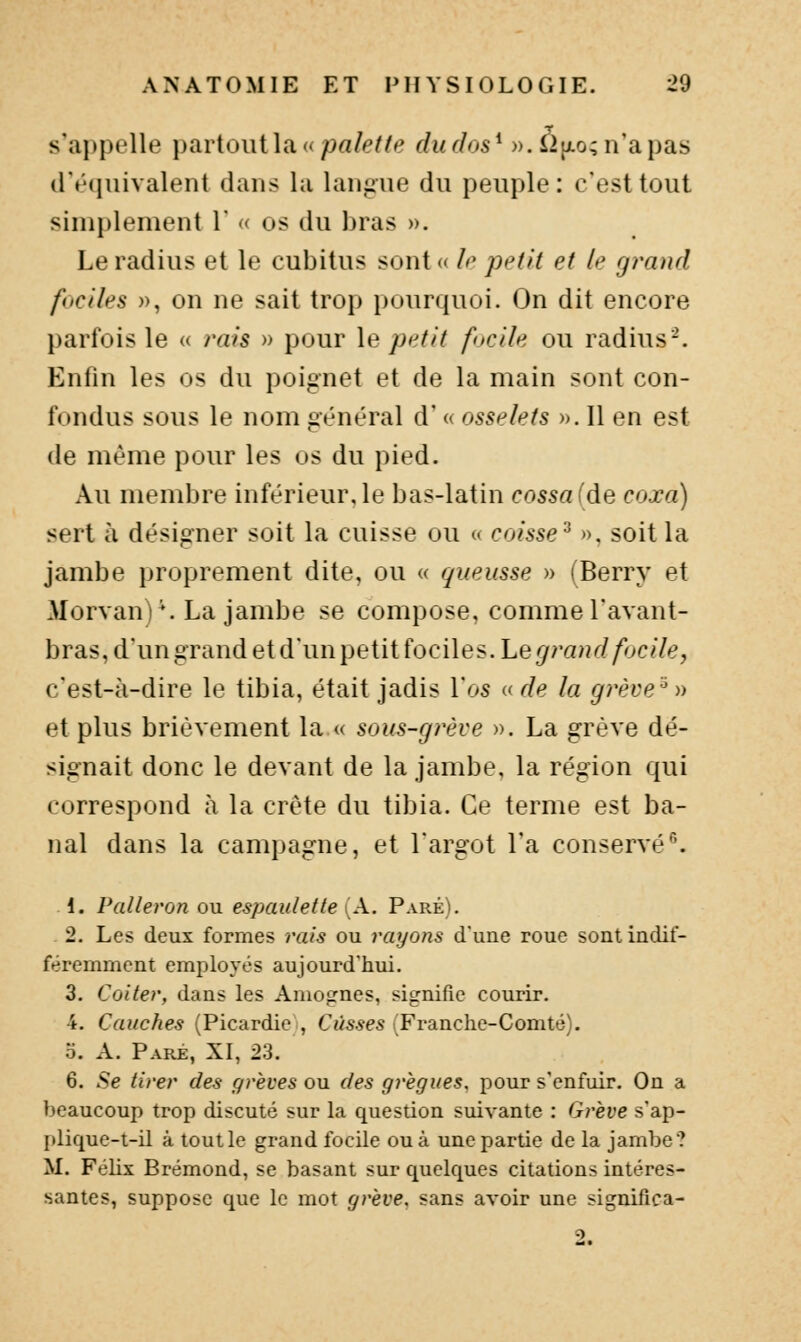 s'appelle partout la «pa/^?/^ dudos^ )).i2[xo;n'apas d'équivalent dans la langue du peuple : c'est tout simplement V « os du bras ». Le radius et le cubitus sont « A' petit et le grand faciles )), on ne sait troj) pourquoi. On dit encore })arfois le « rais » pour \e petit fucile ou radius-. Enfin les os du poignet et de la main sont con- fondus sous le nom général d' « osselets ». 11 en est de même pour les os du pied. Au membre inférieur, le bas-latin cassa (de coxa) sert à désigner soit la cuisse ou « caisse^ », soit la jambe proprement dite, ou « queusse » (Berry et Morvani^ La jambe se compose, comme l'avant- bras,dungTand et d'un petit fociles. Le ^ra^rZ/^^c//-?, c'est-à-dire le tibia, était jadis l'os « de la grève-'^) et plus brièvement la.« sous-grève ». La grève dé- signait donc le devant de la jambe, la région qui correspond à la crête du tibia. Ce terme est ba- nal dans la campagne, et l'argot l'a conservé^. 1. Palleron ou espaulette (A. Paré). 2. Les deux formes rais ou rayons d'une roue sont indif- féremment employés aujourd'hui. 3. Coiter, dans les Amognes, signifie courir. 4. Gauches (Picardie , Casses (Franche-Comté). o. A. Paré, XI, 23. 6. Se tirer des grèves ou des grègues, pour s'enfuir. On a beaucoup trop discuté sur la question suivante : Gi'ève s'ap- plique-t-il à tout le grand focUe ou à une partie de la jambe? M. Félix Brémond, se basant sur quelques citations intéres- santes, suppose que le mot grève, sans avoir une significa- 2.