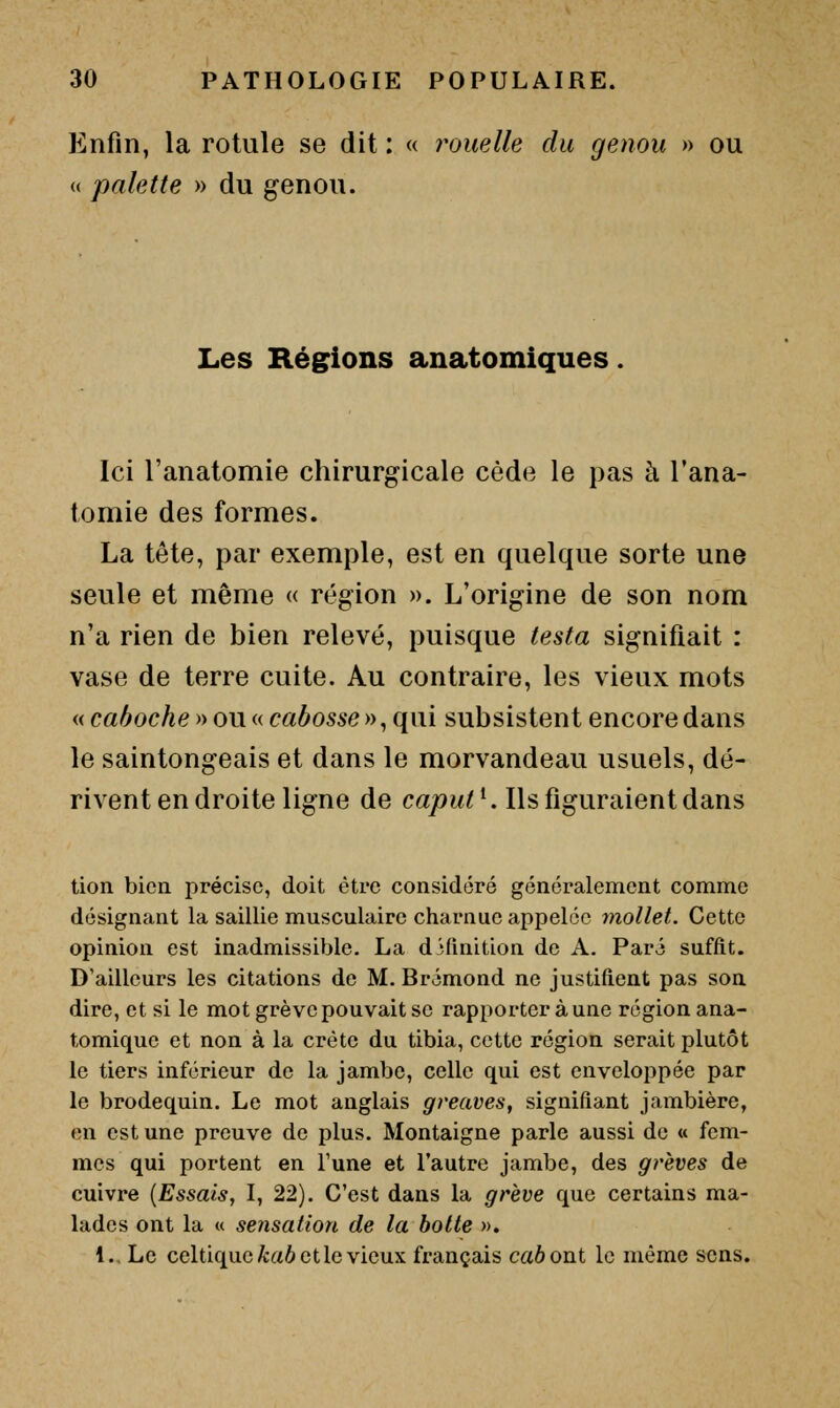 Enfin, la rotule se dit : « rouelle du genou » ou (( palette » du genou. Les Régions anatomiques Ici l'anatomie chirurgicale cède le pas à l'ana- tomie des formes. La tête, par exemple, est en quelque sorte une seule et même « région ». L'origine de son nom n'a rien de bien relevé, puisque testa signifiait : vase de terre cuite. Au contraire, les vieux mots « caboche » ou « cabosse y^^ qui subsistent encore dans le saintongeais et dans le morvandeau usuels, dé- rivent en droite ligne de cajOM^ Mis figuraient dans tion bien précise, doit être considéré généralement comme désignant la saillie musculaire charnue appelée mollet. Cette opinion est inadmissible. La définition de A. Paré suffit. D'ailleurs les citations de M. Brémond ne justifient pas son dire, et si le mot grève pouvait se rapporter à une région ana- tomique et non à la crête du tibia, cette région serait plutôt le tiers inférieur de la jambe, celle qui est enveloppée par le brodequin. Le mot anglais greaves, signifiant jambière, en est une preuve de plus. Montaigne parle aussi de « fem- mes qui portent en Tune et l'autre jambe, des grèves de cuivre {Essais, I, 22). C'est dans la grève que certains ma- lades ont la u sensation de la hotte ». l.. Le celtique fcaô et le vieux français caboni le même sens.