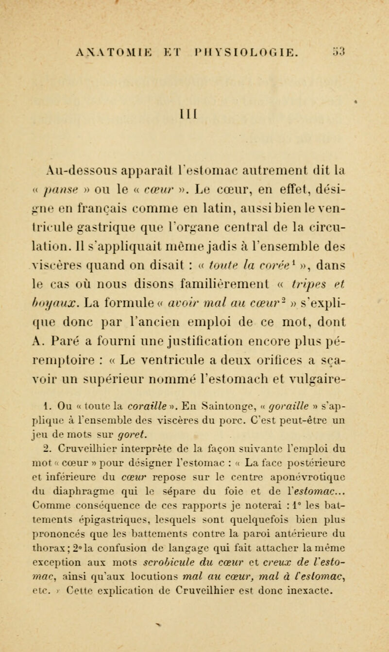 l|[ Au-dessous apparaît l'estomac autrement dit la <( pause » ou le « cœur ». Le cœur, en effet, dési- gne en français comme en latin, aussi bien le ven- tricule gastrique que l'organe central de la circu- lation. Il s'appliquait même jadis à l'ensemble des viscères quand on disait : « toute la corée^ », dans le cas où nous disons familièrement « tripes et Imyaux. La formulée avoir mal au cœur- » s'expli- que donc par l'ancien emploi de ce mot, dont A. Paré a fourni une justification encore plus pé- remptoire : « Le ventricule a deux orifices a sça- voir un supérieur nommé l'estomach et vulgaire- 1, Ou « toute la coraille». En Saintongc, ■< goraille » s'ap- plique à l'ensemble des viscères du porc. C'est peut-être un jeu de mots sur goret. 2. Cruveilhier interprète de la façon suivante l'emploi du mot '< cœur » pour désigner l'estomac : « La face postérieure et inférieure du cœur repose sur le centre aponévrotiquc du diaphragme qui le sépare du foie et de Y estomac... Comme conséquence de ces rapports je noterai : l les bat- tements épigastriques, lesquels sont quelquefois bien plus prononcés que les battements contre la paroi antérieure du thorax; 2»la confusion de langage qui fait attacher la même exception aux mots scrobicule du cœur et creux de l'esto- mac, ainsi qu'aux locutions mal au cœur, mal à Cestomac, etc. ' Cette explication de Cruveilhier est donc inexacte.