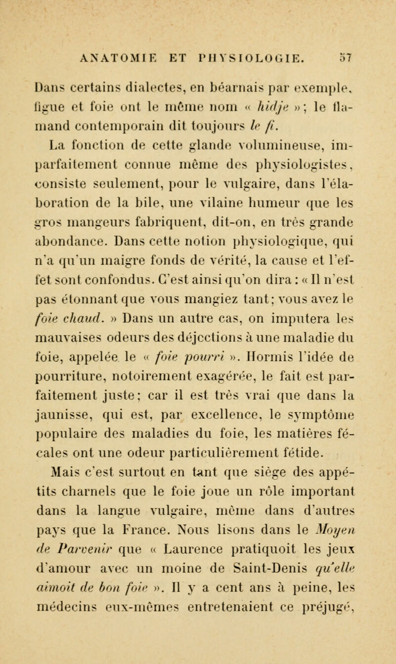 Dans certains dialectes, en béarnais par «'xeni})le, ligue et foie unt le môme nom « hUljn » ; le tla- mand contemporain dit toujours le fi. La fonction de cette glande volumineuse, im- parfaitement connue même dos physiologistes, consiste seulement, pour le vulgaire, dans l'éla- boration de la bile, une vilaine humeur ({ue les gros mangeurs fabriquent, dit-on, en très grande abondance. Dans cette notion physiologique, qui n'a qu'un maigre fonds de vérité, la cause et l'ef- fet sont confondus. C'est ainsi qu'on dira : « Il n'est pas étonnant que vous mangiez tant; vous avez le foie chaud. » Dans un autre cas, on imputera les mauvaises odeurs des déjections à une maladie du foie, appelée le <' foie pourri ». Hormis l'idée de pourriture, notoirement exagérée, le fait est par- faitement juste; car il est très vrai que dans la jaunisse, qui est, par excellence, le symptôme populaire des maladies du foie, les matières fé- cales ont une odeur particulièrement fétide. Mais c'est surtout en tant que siège des appé- tits charnels que le foie joue un rôle important dans la langue vulgaire, même dans d'autres pays que la France. Nous lisons dans le Moyen de Parvenir que « Laurence pratiquoit les jeux d'amour avec un moine de Saint-Denis quelle aimoit de bon foie ». Il y a cent ans à peine, les médecins eux-mêmes entretenaient ce préjug<',