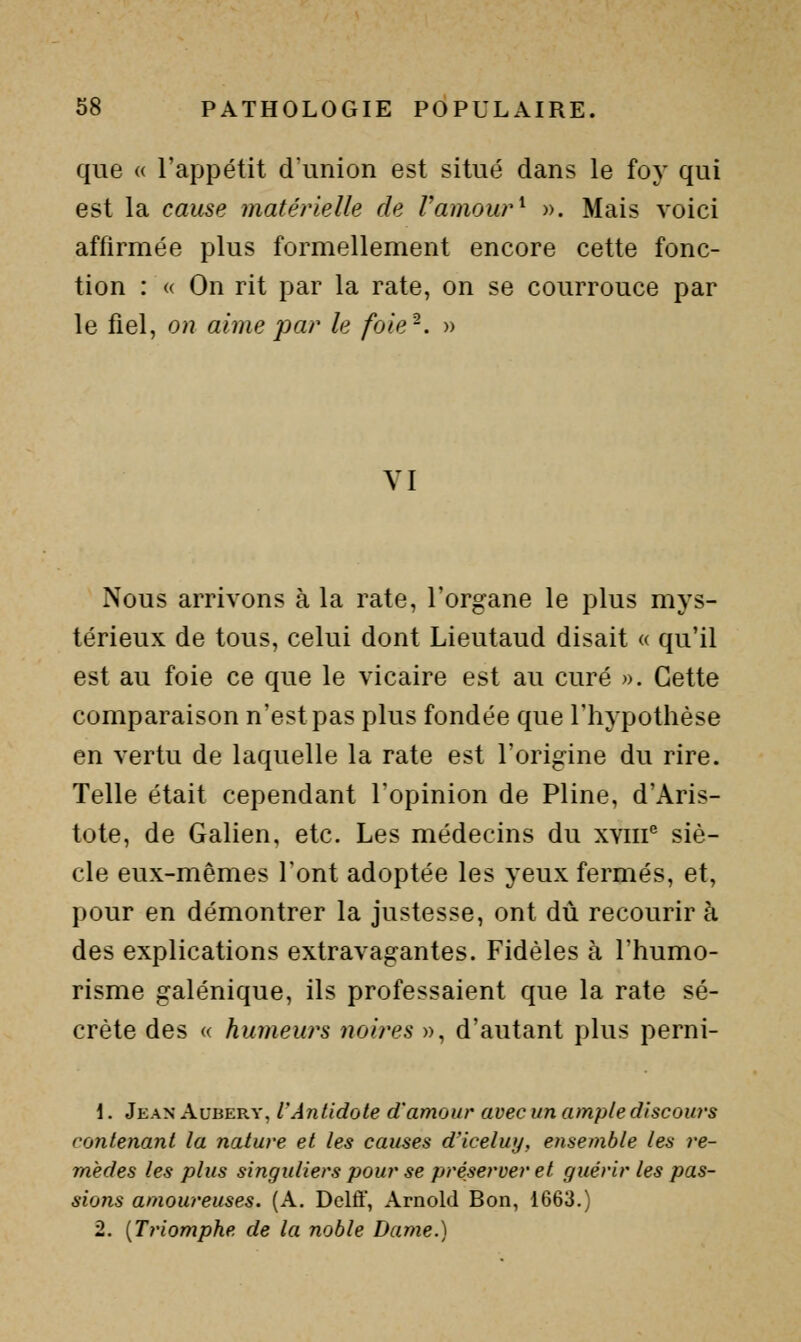 que « l'appétit dunion est situé dans le foy qui est la cause matérielle de Vamour^ ». Mais voici affirmée plus formellement encore cette fonc- tion : (( On rit par la rate, on se courrouce par le fiel, on aime par le foie-. » YI Nous arrivons à la rate, l'organe le plus mys- térieux de tous, celui dont Lieutaud disait « qu'il est au foie ce que le vicaire est au curé ». Cette comparaison n'est pas plus fondée que l'hypothèse en vertu de laquelle la rate est l'origine du rire. Telle était cependant l'opinion de Pline, d'Aris- tote, de Galien, etc. Les médecins du xviii^ siè- cle eux-mêmes l'ont adoptée les yeux fermés, et, pour en démontrer la justesse, ont dû recourir à des explications extravagantes. Fidèles à l'humo- risme galénique, ils professaient que la rate sé- crète des « humeurs noires », d'autant plus perni- \. Jean Aubery, l'Antidote d'amour avec un ample discours contenant la nature et les causes d'iceluy, ensemble les re- mèdes les plus singuliers pour se préserver et guérir les pas- sions amoureuses. (A. Delô, Arnold Bon, 1663.) 2. {Triomphe de la noble Dame.)