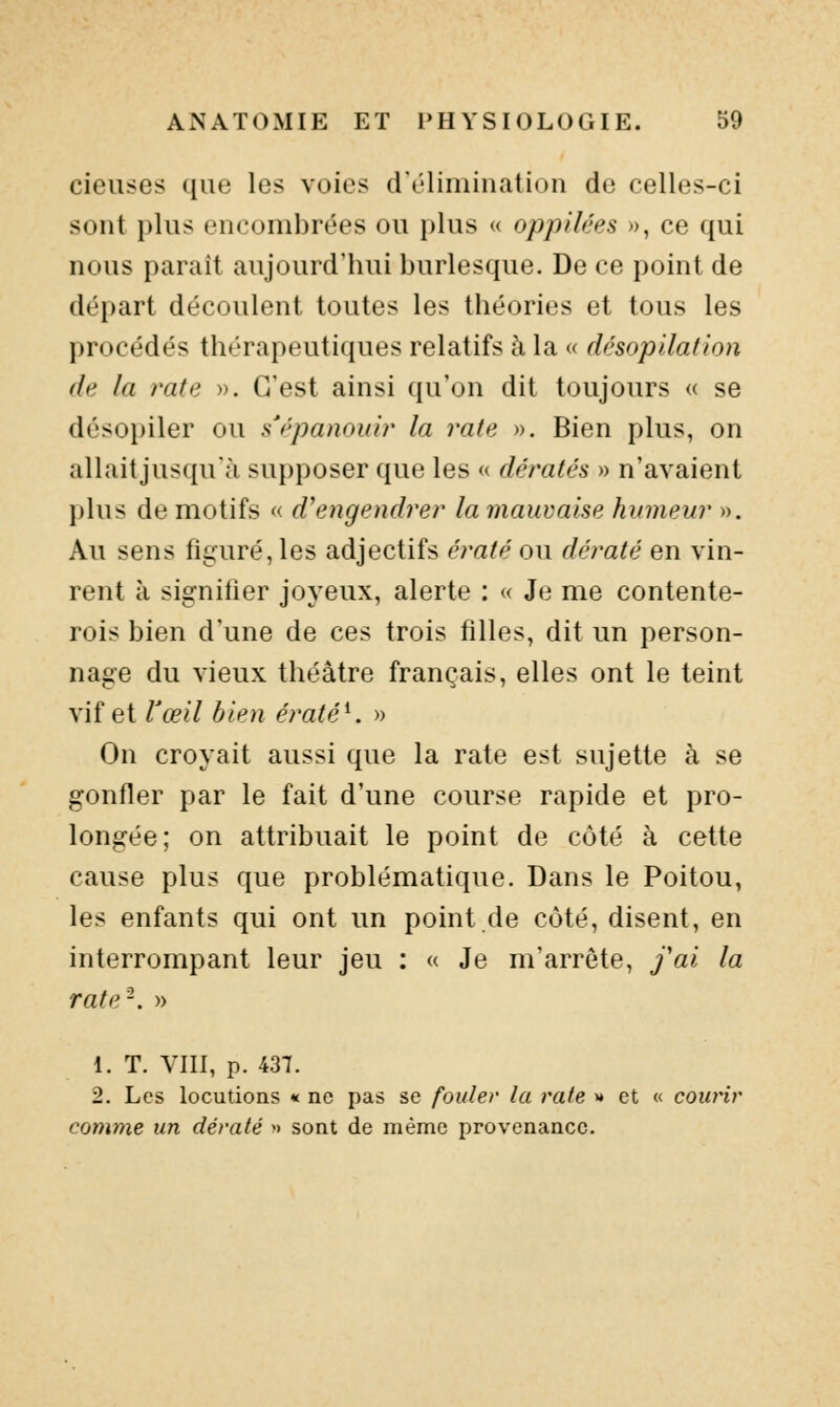 cieuses que les voies d'élimination de celles-ci sont plus encombrées ou plus « oppilées », ce qui nous paraît aujourd'hui burlesque. De ce point de départ découlent toutes les théories et tous les procédés thérapeutiques relatifs à la « désopilation de la rate ». C'est ainsi qu'on dit toujours <( se désopiler ou s'épanouir la rate ». Bien plus, on allait jusqu'à supposer que les « dératés » n'avaient plus de motifs « d'engendrer la mauvaise humeur ». Au sens fi£:uré,les adjectifs ératé ou dératé en vin- rent à signifier joyeux, alerte : « Je me contente- rois bien d'une de ces trois filles, dit un person- nage du vieux théâtre français, elles ont le teint vif et l'œil bien ératé\ » On croyait aussi que la rate est sujette à se gonfler par le fait d'une course rapide et pro- longée; on attribuait le point de côté à cette cause plus que problématique. Dans le Poitou, les enfants qui ont un point de côté, disent, en interrompant leur jeu : « Je m'arrête, fai la rate-. » 1. T. yill, p. 437. 2. Les locutions * ne pas se fouler la rate >♦ et « courir comme un dératé » sont de même provenance.