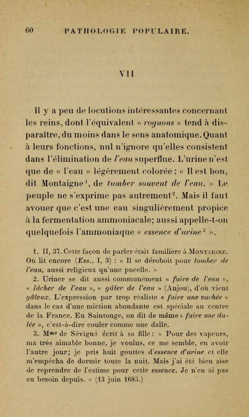 Y[l 11 y a peu de locutions intéressantes concernant les reins, dont Téquivalent « rognons » tend à dis- paraître, du moins dans le sens anatomique. Quant à leurs fonctions, nul n'ignore qu'elles consistent dans l'élimination de /Vaw superflue. L'urine n'est que de « l'eau » légèrement colorée : « Il est bon, dit Montaigne \ de tumbpr souvent de l'eau. » Le peuple ne s'exprime pas autrement-. Mais il faiit avouer que c'est une eau singulièrement propice :i la fermentation ammoniacale; aussi appelle-t-on quelquefois l'ammoniaque « essence d'wine^ ». {. II, 37. Cotte façon de parler «hait familière à Montaigne. On lit encore {Ess., I, .3) : « Il se déroboit pour tomber fie l'eau, aussi religieux qu une pucellc. » 2. Uriner se dit aussi communément « faire de l'eau », « lâcher de Veau », « gâter de l'eau » (Anjou), d'oii vient gâteux. L'expression par trop réaliste « faire une vachée » dans le cas d'une miction abondante est spéciale au centre de la France. En Saintonge, on dit de même « faire une da- tée », c'est-à-dire couler comme une dalle. 3. M™e de Sévigné écrit à sa fille : « Pour des vapeurs, ma très aimable bonne, je voulus, ce me semble, en avoir l'autre jour; je pris huit gouttes d'essence d'urine et elle m'empêcha de dormir toute la nuit. Mais j'ai été bien aise de reprendre de l'estime pour cette essence. Je n'en ai pas eu besoin depuis. » (13 juin 168o.)