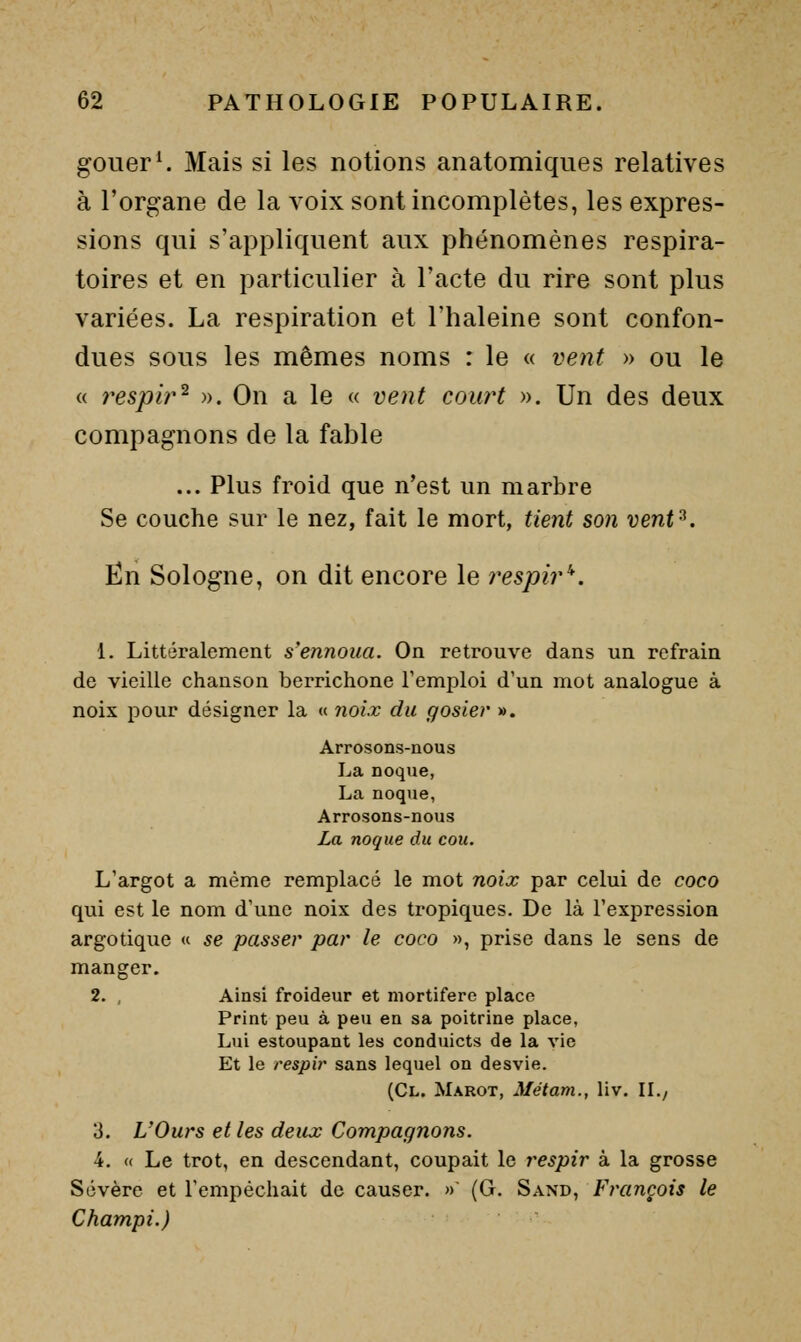 gouer^ Mais si les notions anatomiques relatives à l'organe de la voix sont incomplètes, les expres- sions qui s'appliquent aux phénomènes respira- toires et en particulier à l'acte du rire sont plus variées. La respiration et l'haleine sont confon- dues sous les mêmes noms : le « vent » ou le « respir^ )>. On a le « vent court ». Un des deux compagnons de la fable ... Plus froid que n'est un marbre Se couche sur le nez, fait le mort, tient son vent^. En Sologne, on dit encore le respir'*. 1. Littéralement s'ennoua. On retrouve dans un refrain de vieille chanson berrichone l'emploi d'un mot analogue à noix pour désigner la « noix du gosier ». Arrosons-nous La noque, La noque, Arrosons-nous La noque du cou. L'argot a même remplacé le mot noix par celui de coco qui est le nom d'une noix des tropiques. De là l'expression argotique « se passer par le coco », prise dans le sens de manger, 2. , Ainsi froideur et mortifère place Print peu à peu en sa poitrine place, Lui estoupant les conduicts de la vie Et le respir sans lequel on desvie. (Cl. Marot, Métam., liv. IL/ 3. L'Ours et les deux Compagnons. 4. « Le trot, en descendant, coupait le respir à la grosse Sévère et rempéchait de causer. » (G. Sand, François le Champi.)