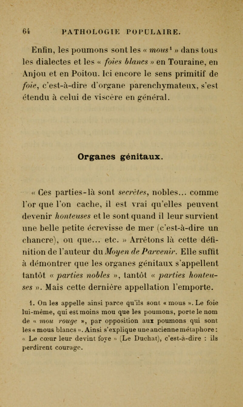 Enfin, les poumons sont les « moiis^ » flans tous les dialectes et les « foies blancs » en Touraine, en Anjou et en Poitou. Ici encore le sens primitif de foie, c'est-à-dire d'organe parenchymateux, s'est étendu à celui de viscère en général. Organes génitaux. - Ces parties-là sont secrètes, nobles... comme l'or que Ton cache, il est vrai qu'elles peuvent devenir honteuses et le sont quand il leur survient une belle petite écrevisse de mer ic'est-à-dire un chancre), ou que... etc. » Arrêtons là cette défi- nition de l'auteur dn Moyen de Parvenir. Elle suffit à démontrer que les organes génitaux s'appellent tantôt (^parties nobles », tantôt « parties honteu- ses ». Mais cette dernière appellation l'emporte. 1. On les appelle ainsi parce qu'ils sont « mous », Le foie lui-même, qui est moins mou que les poumons, porte le nom de 't mou rouge », par opposition aux poumons qui sont les «mous blancs «.Ainsi s'explique une ancienne métaphore: '- Le cœur leur devint Ibye  (Le Duchat), c'est-à-dire : ils perdirent courage.