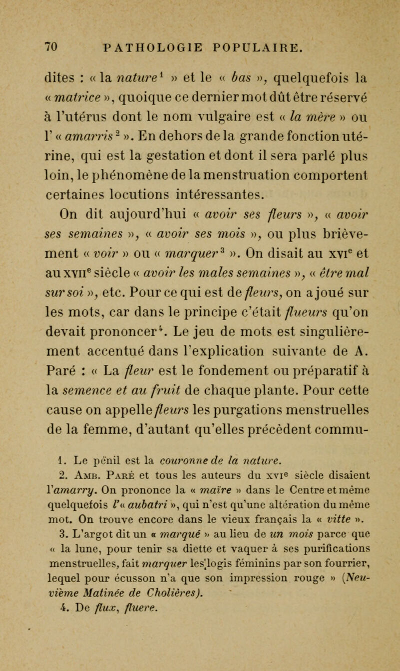 dites : «la nature^ )> et le « bas », quelquefois la <( matrice ». quoique ce dernier mot dût être réservé à l'utérus dont le nom vulgaire est « la mè?'e » ou r « amarris - ». En dehors de la grande fonction uté- rine, qui est la gestation et dont il sera parlé plus loin, le phénomène de la menstruation comportent certaines locutions intéressantes. On dit aujourd'hui « avoir ses fleurs », « avoir ses semaines », « avoir ses mois », ou plus hriève- ment « voir » ou « marquer^ ». On disait au xvi^ et au XVII® siècle « avoir les maies semaines », « e^re mal sur soi », etc. Pour ce qui est de fleurs, on a joué sur les mots, car dans le principe c'était/?wew;'s qu'on devait prononcera Le jeu de mots est singulière- ment accentué dans l'explication suivante de A. Paré : a La fleur est le fondement ou préparatif à la semence et au fruit de chaque plante. Pour cette cause on appelle/?(ewrs les purgations menstruelles de la femme, d'autant qu'elles précèdent commu- 1. Le pênil est la couronne de la nature. 2. Amb. Paré et tous les auteurs du xvie siècle disaient Vamarry. On prononce la « maire » dans le Centre et même quelquefois Z*« auhatri », qui n'est qu'une altération du même mot. On trouve encore dans le \'ieux français la « vitte ». 3. L'argot dit un « marqué >> au lieu de un mois parce que « la lune, pour tenir sa diette et vaquer à ses purifications menstruelles, fait marquer leslogis féminins par son fourrier, lequel pour écusson n'a que son impression rouge » {Neu- vième Matinée de Chatières). 4. De flux, fluere.