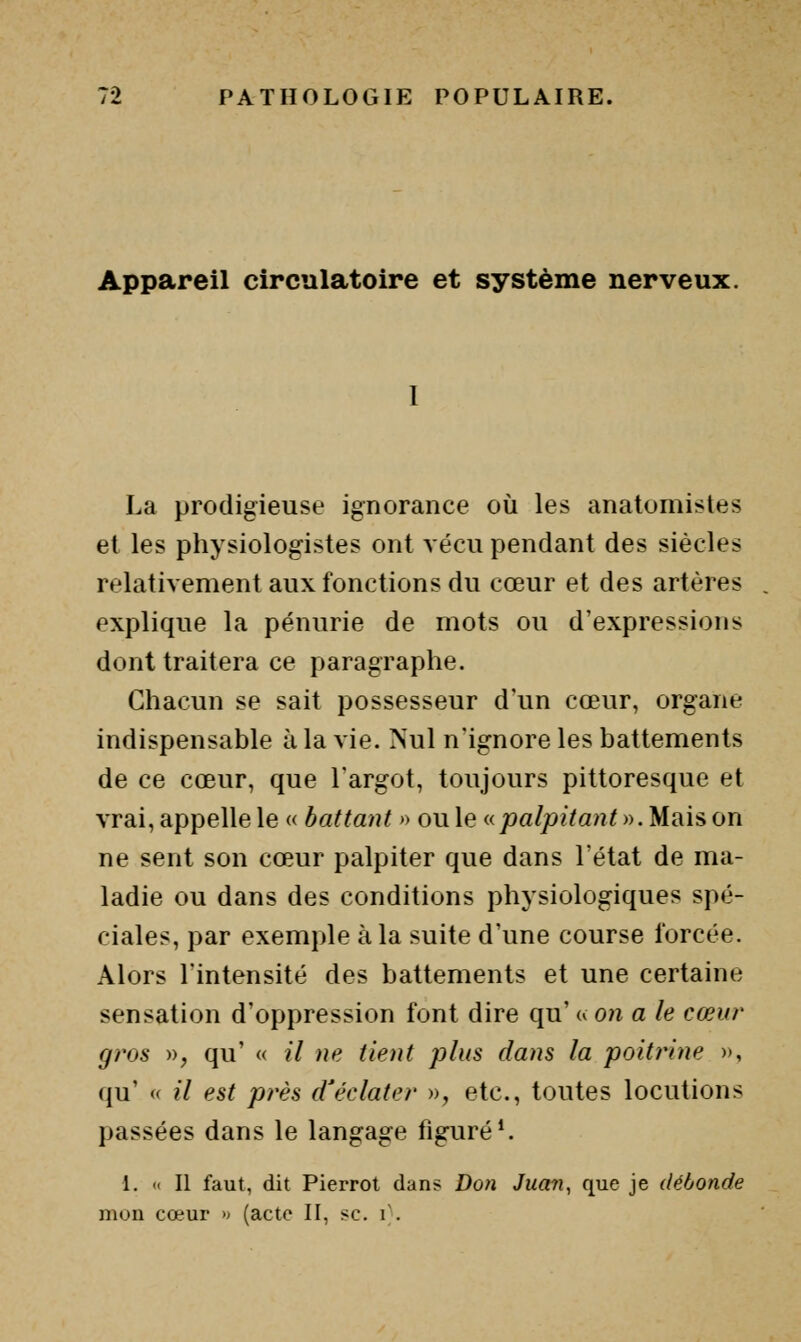 Appareil circulatoire et système nerveux. La prodigieuse ignorance où les anatomistes et les physiologistes ont vécu pendant des siècles relativement aux fonctions du cœur et des artères explique la pénurie de mots ou d'expressions dont traitera ce paragraphe. Chacun se sait possesseur d'un cœur, organe indispensable à la vie. Nul n'ignore les battements de ce cœur, que l'argot, toujours pittoresque et vrai, appelle le « battant » ou le npalpitant ». Mais on ne sent son cœur palpiter que dans l'état de ma- ladie ou dans des conditions physiologiques spé- ciales, par exemple à la suite d'une course forcée. Alors l'intensité des battements et une certaine sensation d'oppression font dire qu' u on a le cœur gros », qu' « il ne tient plus dans la poitrine », qu' « il est près d'éclater », etc., toutes locutions passées dans le langage figuré*. 1. « Il faut, dit Pierrot dans Don Juan, que je débonde mon cœur >. (acte II, se. i;.