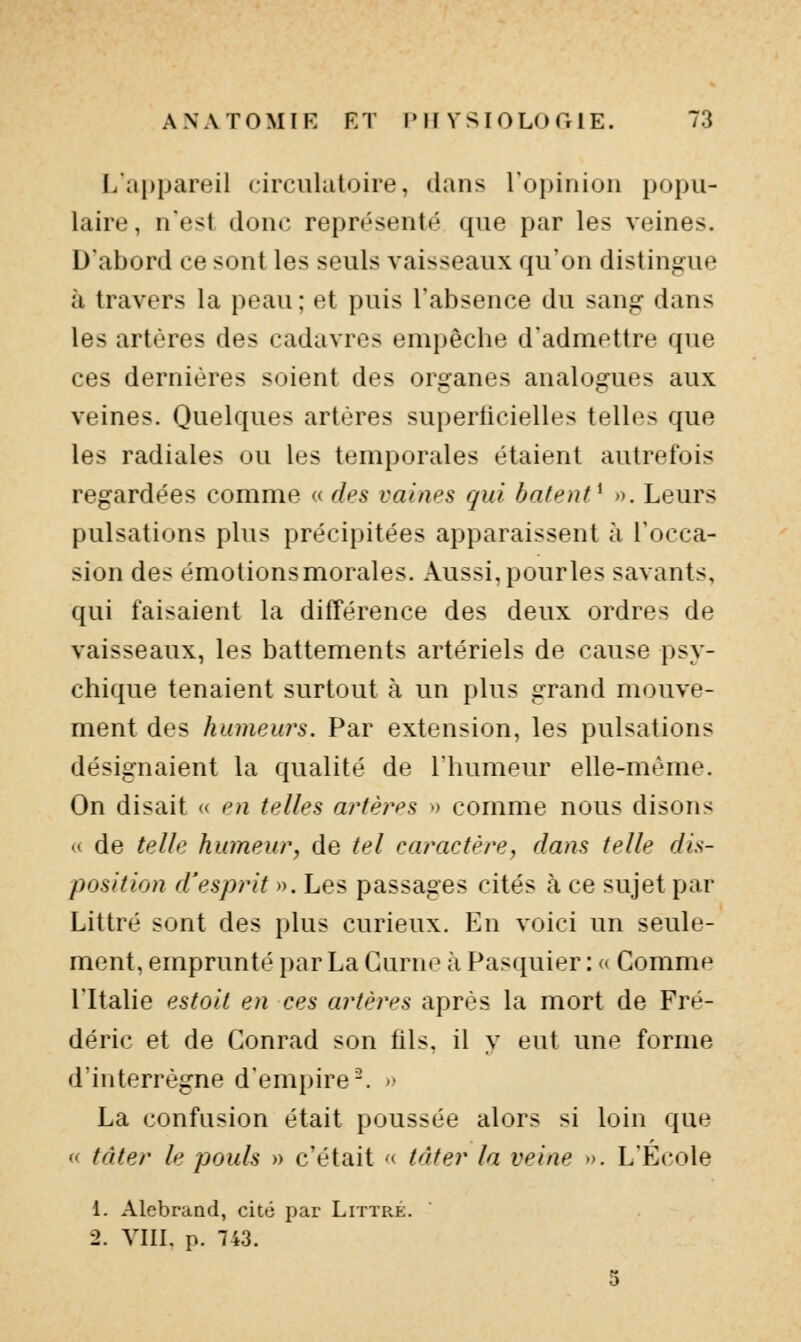 L'appareil circulatoire, dans l'opinion popu- laire , n'est donc repn^enté que par les veines. D'abord ce sont les seuls vaisseaux qu'on distingue à travers la peau ; et puis l'absence du sang dans les artères des cadavres em})êche d'admettre que ces dernières soient des organes analogues aux veines. Quelques artères superficielles telles que les radiales ou les temporales étaient autrefois regardées comme « des vaines qui bâtent^ ». Leurs pulsations plus précipitées apparaissent à l'occa- sion des émotionsmorales. Aussi, pourles savants, qui faisaient la différence des deux ordres de vaisseaux, les battements artériels de cause psy- chique tenaient surtout à un plus grand mouve- ment des humeurs. Par extension, les pulsations désignaient la qualité de l'humeur elle-même. On disait « en telles ai^tèi^es •> comme nous disons u de telle humeur, de tel caractère, dans telle dis- position d'esprit ». Les passages cités à ce sujet par Littré sont des plus curieux. En voici un seule- ment, emprunté par La Gurne à Fasquier : <* Comme l'Italie estoit en ces artères après la mort de Fré- déric et de Conrad son fils, il y eut unf forme d'interrègne d'empire-. » La confusion était poussée alors si loin que (( tàter le pouls » c'était <( tâter la veine ». L'Ecole 1. Alebrand, cité par Littre. -2. VIII. p. 743.