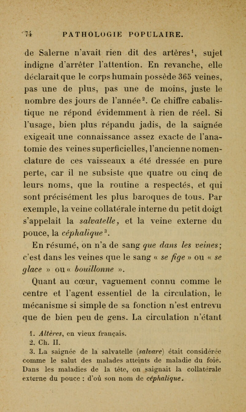 de Salerne n'avait rien dit des artères % sujet indigne d'arrêter l'attention. En revanche, elle déclarait que le corps humain possède 365 veines, pas une de plus, pas une de moins, juste le nombre des jours de l'année ^ Ce chiffre cabalis- tique ne répond évidemment à rien de réel. Si l'usage, bien plus répandu jadis, de la saignée exigeait une connaissance assez exacte de l'ana- tomie des veines superficielles, l'ancienne nomen- clature de ces vaisseaux a été dressée en pure perte, car il ne subsiste que quatre ou cinq de leurs noms, que la routine a respectés, et qui sont précisément les plus baroques de tous. Par exemple, la veine collatérale interne du petit doigt s'appelait la salvatelle, et la veine externe du pouce, la céphalique^. En résumé, on n'a de sang que dans les veines; c'est dans les veines que le sang « se fige » ou « se glace » ou« bouillonne ». Quant au cœur, vaguement connu comme le centre et l'agent essentiel de la circulation, le mécanisme si simple de sa fonction n'est entrevu que de bien peu de gens. La circulation n'étant 1. Altères, en vieux français. 2. Ch. IL 3. La saignée de la salvatelle [salvare] était considérée comme le salut des malades atteints de maladie du foie. Dans les maladies de la tète, on saignait la collatérale externe du pouce : d'où son nom de céphalique.