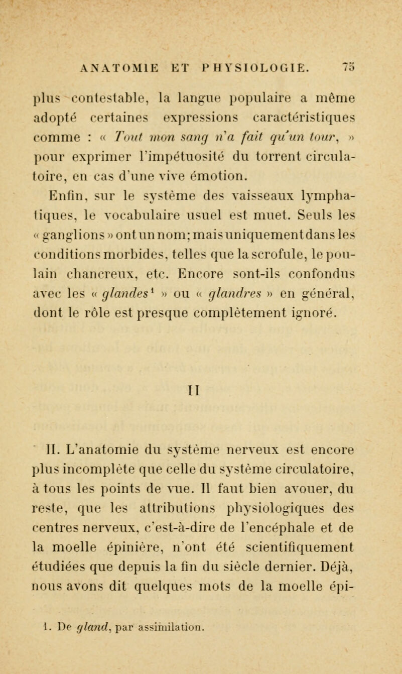 plus contestable, la langue populaire a même adopté certaines expressions caractéristiques comme : « Tout mon sang na fait quun tow\ > pour exprimer l'impétuosité du torrent circula- toire, en cas d'une vive émotion. Enfin, sur le système des vaisseaux lympha- tiques, le vocabulaire usuel est muet. Seuls les « ganglions » ont un nom: mais uniquement dans les conditions morbides, telles que la scrofule, le pou- lain chancreux, etc. Encore sont-ils confondus avec les « glandes^ » ou << glandi'es » en général, dont le rôle est presque complètement ignoré. II II. L'anatomie du système nerveux est encore plus incomplète que celle du système circulatoire, à tous les points de vue. 11 faut bien avouer, du reste, que les attributions physiologiques des centres nerveux, c'est-à-dire de l'encéphale et de la moelle épinière, nont été scientifiquement étudiées que depuis la fin du siècle dernier. Déjà, nous avons dit quelques mots de la moelle épi- 1. De ^/an(/, par assihiilation.