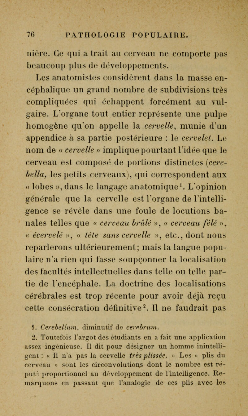 nière. Ce qui a trait au cerveau ne comporte pas beaucoup plus de développements. Les anatomistes considèrent dans la masse en- céphalique un grand nombre de subdivisions très compliquées qui échappent forcément au vul- gaire. L'organe tout entier représente une pulpe homogène qu'on appelle la cervelle, munie d'un appendice à sa partie postérieure : le cervelet. Le nom de « cervelle » implique pourtant l'idée que le cerveau est composé de portions distinctes [cey^e- belltty les petits cerveaux), qui correspondent aux « lobes », dans le langage anatomique^ L'opinion générale que la cervelle est l'organe de l'intelli- gence se révèle dans une foule de locutions ba- nales telles que « cerveau brûlé », « cerveau fêlé », « écervelé », <« tête sans cervelle », etc., dont nous reparlerons ultérieurement; mais la langue popu- laire n'a rien qui fasse soupçonner la localisation des facultés intellectuelles dans telle ou telle par- tie de l'encéphale. La doctrine des localisations cérébrales est trop récente pour avoir déjà reçu cette consécration définitive ^ Il ne faudrait pas 1. Cerebellum. dimiautif do cerp.brum. 2. Toutefois l'argot des étudiants en a fait une application assez ingénieuse. Il dit pour désigner un homme inintelli- gent : « Il n*a pas la cervelle très plissée. » Les <( plis du cerveau » sont les circonvolutions dont le nombre est ré- puté proportionnel au d<'veloppement de l'intelligence. Re- marquons en passant que l'analogie de ces plis avec les