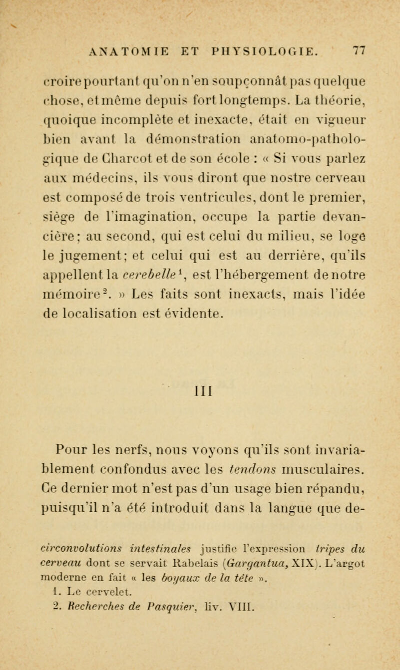 croire pourtant qu'on n'en soupçonnât i)as quelque chose, et môme depuis fort longtemps. La théorie, quoique incomplète et inexacte, était en vigueur hien avant la démonstration anatomo-patholo- gique de Gharcot et de son école : « Si vous parlez aux médecins, ils vous diront que nostre cerveau est composé de trois ventricules, dont le premier, siège de l'imagination, occupe la partie devan- cière; au second, qui est celui du milieu, se loge le jugement; et celui qui est au derrière, qu'ils appellent la cerebelle^^ est l'hébergement de notre mémoire-. » Les faits sont inexacts, mais l'idée de localisation est évidente. III Pour les nerfs, nous voyons qu'ils sont invaria- blement confondus avec les tendons musculaires. Ce dernier mot n'est pas d'un usage bien répandu, puisqu'il n'a été introduit dans la langue que de- circonvolutions intestinales justifie l'expression tripes du cerveau dont se servait Rabelais (Grtr^rtn^M«, XIX . L'argot moderne en fait « les hoijaux de la tète ». 1. Le cervelet. 2. Recherches de Pasqider. liv. VIII.