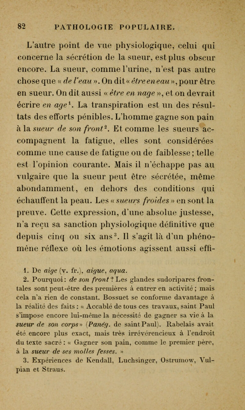 L'autre point de vue physiologique, celui qui concerne la sécrétion de la sueur, est plus obscur encore. La sueur, comme l'urine, n'est pas autre chose que « de l'eau ». On dit «e^ree/? <?««», pour être en sueur. On dit aussi a être en nage », et on devrait écrire en age^. La transpiration est un des résul- tats des efforts pénibles. L'homme gagne son pain h,\d,sueur de son front'-. Et comme les sueurs ac- compagnent la fatigue, elles sont considérées comme une cause de fatigue ou de faiblesse ; telle est l'opinion courante. Mais il n'échappe pas au vulgaire que la sueur peut être sécrétée, même abondamment, en dehors des conditions qui échauffent la peau. Les « sueurs froides » en sont la preuve. Cette expression, d'une absolue justesse, n'a reçu sa sanction physiologique définitive que depuis cinq ou six ans^ Il s'agit là d'un phéno- mène réflexe où les émotions agissent aussi effi- 1. De aige (v. fr.), aiguë, aqua. 2. Pourquoi: de son front 1 Les glandes sudoripares fron- tales sont peut-être des premières à entrer en activité ; mais cela n'a rien de constant. Bossuet se conforme davantage à la réalité des faits : « Accablé de tous ces travaux, saint Paul s'impose encore lui-même la nécessité de gagner sa vie à la sueur de son corps» {Panég. de saint Paul). Rabelais avait été encore plus exact, mais très irrévérencieux à l'endroit du texte sacré : « Gagner son pain, comme le premier père, à la sueur de ses molles fesses. » 3. Expériences de Kendall, Luchsinger, Ostrumow, Vul- pian et Straus.