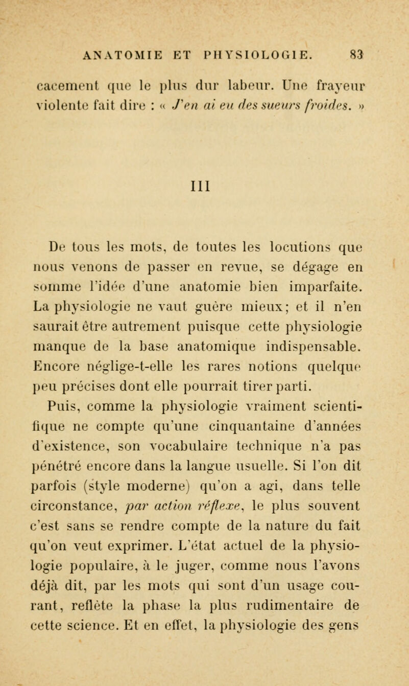 cacemont que le \)\us dur labeur. Uue frayeur violente fait dire : u J'en ai eu des sueurs froides. » 111 De tous les mots, de toutes les locutions que nous venons de passer en revue, se dégage en somme l'idée d'une anatomie bien imparfaite. La physiologie ne vaut guère mieux; et il n'en saurait être autrement puisque cette physiologie manque de la base anatomique indispensable. Encore néglige-t-elle les rares notions quelque peu précises dont elle pourrait tirer parti. Puis, comme la physiologie vraiment scienti- fique ne compte qu'une cinquantaine d'années d'existence, son vocabulaire technique n'a pas pénétré encore dans la langue usuelle. Si Ton dit parfois (style moderne) qu'on a agi, dans telle circonstance, par action réflexe, le plus souvent c'est sans se rendre compte de la nature du fait qu'on veut exprimer. L'état actuel de la physio- logie populaire, à le juger, comme nous l'avons déjà dit, par les mots qui sont d'un usage cou- rant, reflète la phase la plus rudimentaire de cette science. Et en effet, la physiologie des gens