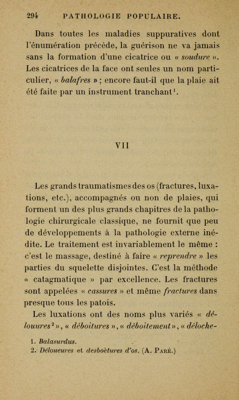 Dans toutes les maladies suppuratives dont rénumération précède, la guérison ne va jamais sans la formation d'une cicatrice ou « soudure ». Les cicatrices de la face ont seules un nom parti- culier, (( balafres » ; encore faut-il que la plaie ait été faite par un instrument tranchante VII Les grands traumatismes des os (fractures, luxa- tions, etc.), accompagnés ou non de plaies, qui forment un des plus grands chapitres de la patho- logie chirurgicale classique, ne fournit que peu de développements à la pathologie externe iné- dite. Le traitement est invariablement le même : c'est le massage, destiné à faire « reprendre » les parties du squelette disjointes. C'est la méthode « catagmatique » par excellence. Les fractures sont appelées « cassures » et même fractures dans presque tous les patois. Les luxations ont des noms plus variés « dé- louu?'es^))^ « déboitures », « déboitement)>^ « déloche- 1. Balasurdus. 2. Déloueures et desboèttires d'os. (A. Paré.)