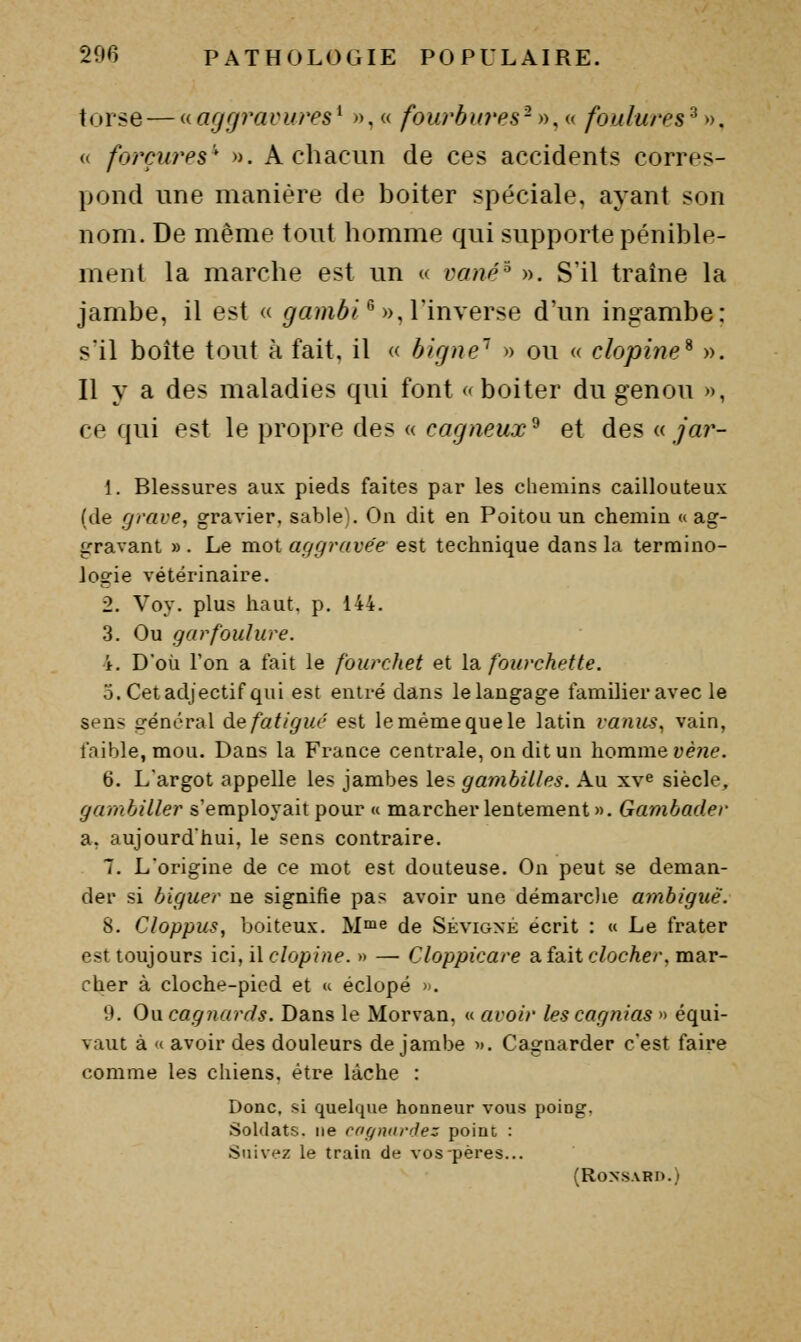 torse — aagrjravures^ », « fourbu7'es-n, a foulures^», (( forçures* ». A chacun de ces accidents corres- pond une manière de boiter spéciale, ayant son nom. De même tout homme qui supporte pénible- ment la marche est un « vané^ ». S'il traîne la jambe, il est « ^a?nô/^ », l'inverse d'un ingambe: s'il boite tout à fait, il « bigne'' » ou « clopine^ ». Il y a des maladies qui font (^ boiter du genou », ce qui est le propre des « ca^/ieM.r^ et des »/«?'- 1. Blessures aux pieds faites par les chemins caillouteux (de grave, gravier, sable). On dit en Poitou un chemin « ag- gravant » . Le mot aggravée est technique dans la termino- logie vétérinaire. 2. Voy. plus haut, p. 144. 3. Ou garfoulure. 4. Doù l'on a fait le fourchet et la fourchette. 3. Cet adjectif qui est entré dans le langage familier avec le sens général àe fatigué est le même que le latin vanus, vain, fnible, mou. Dans la France centrale, on dit un homme yè;ie. 6. L'argot appelle les jambes les gaiyibilles. Au xv^ siècle, gamhiller s'employait pour « marcher lentement ». Gambader a. aujourd'hui, le sens contraire. 7. L'origine de ce mot est douteuse. On peut se deman- der si biguer ne signifie pas avoir une démarclie ambiguë. 8. Cloppus, boiteux. M^ae de Sévigxé écrit : « Le frater est toujours ici, i\ clopine. » — Cloppicare a. fa^it clocher, mar- cher à cloche-pied et « éclopé ». 9. Ou cagnards. Dans le Morvan, « avoir lescagnias » équi- vaut à « avoir des douleurs de jambe d. Cagnarder c'est faire comme les chiens, être lâche : Donc, si quelque honneur vous poing. Soldats, ne coqndniez poiuc : Suivez le train de vos pères... (Ronsard.)