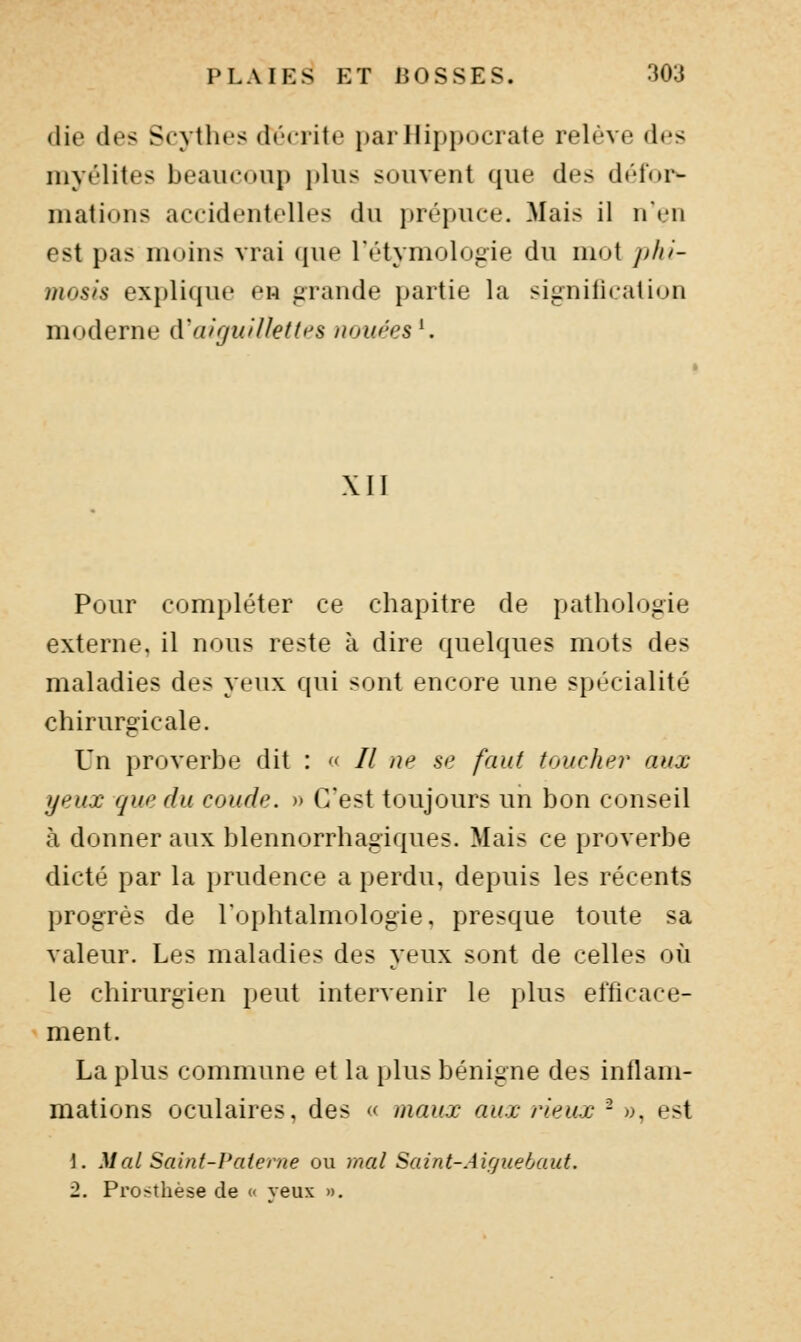 (lie des Scythes décrite i)arHippocrate relève des myélites beaucoup plus souvent que des défm*- mations accidentelles du prépuce. Mais il n'en est pas moins vrai (jue l'étymologie du mot phi- mosis explique en grande partie la signilication moderne d'aiguHletfPS nouées^. XII Pour compléter ce chapitre de pathologie externe, il nous reste à dire quelques mots des maladies des yeux qui sont encore une spécialité chirurgicale. Un proverbe dit :  // ne se faut toucher aux yeux que du coude. » C'est toujours un bon conseil à donner aux blennorrhagiques. Mais ce proverbe dicté par la prudence a perdu, depuis les récents progrès de l'ophtalmologie, presque toute sa valeur. Les maladies des yeux sont de celles où le chirurgien peut intervenir le plus efficace- ment. La plus commune et la plus bénigne des inflam- mations oculaires, des « maux aux rieux - », est 1. Mal Saint-Paterne ou mal Saint-Aujuehaut. 2. Prosthèse de « veux «.